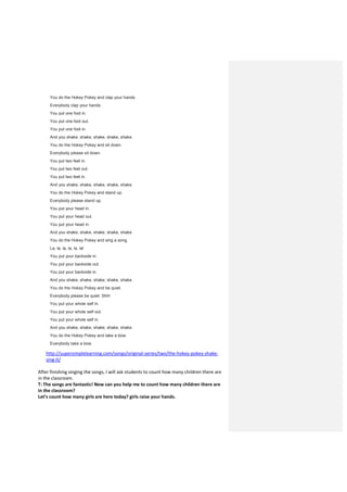 You do the Hokey Pokey and clap your hands.
Everybody clap your hands.
You put one foot in.
You put one foot out.
You put one foot in.
And you shake, shake, shake, shake, shake.
You do the Hokey Pokey and sit down.
Everybody please sit down.
You put two feet in.
You put two feet out.
You put two feet in.
And you shake, shake, shake, shake, shake.
You do the Hokey Pokey and stand up.
Everybody please stand up.
You put your head in.
You put your head out.
You put your head in.
And you shake, shake, shake, shake, shake.
You do the Hokey Pokey and sing a song.
La, la, la, la, la, la!
You put your backside in.
You put your backside out.
You put your backside in.
And you shake, shake, shake, shake, shake.
You do the Hokey Pokey and be quiet.
Everybody please be quiet. Shh!
You put your whole self in.
You put your whole self out.
You put your whole self in.
And you shake, shake, shake, shake, shake.
You do the Hokey Pokey and take a bow.
Everybody take a bow.
http://supersimplelearning.com/songs/original-series/two/the-hokey-pokey-shake-
sing-it/
After finishing singing the songs, I will ask students to count how many children there are
in the classroom.
T: The songs are fantastic! Now can you help me to count how many children there are
in the classroom?
Let’s count how many girls are here today? girls raise your hands.
 