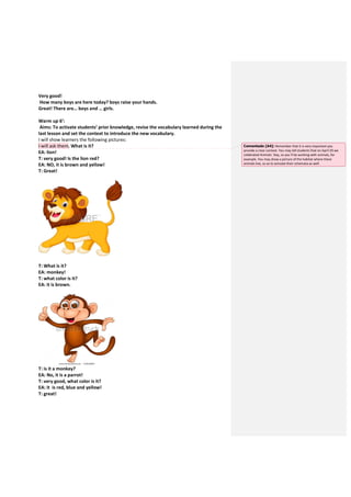 Very good!
How many boys are here today? boys raise your hands.
Great! There are… boys and … girls.
Warm up 6’:
Aims: To activate students’ prior knowledge, revise the vocabulary learned during the
last lesson and set the context to introduce the new vocabulary.
I will show learners the following pictures:
I will ask them. What is it?
EA: lion!
T: very good! Is the lion red?
EA: NO, it is brown and yellow!
T: Great!
T: What is it?
EA: monkey!
T: what color is it?
EA: it is brown.
T: is it a monkey?
EA: No, it is a parrot!
T: very good, what color is it?
EA: it is red, blue and yellow!
T: great!
Comentado [A4]: Remember that it is very important you
provide a clear context. You may tell students that on April 29 we
celebrated Animals` Day, so you`ll be working with animals, for
example. You may show a picture of the habitat where these
animals live, so as to activate their schemata as well.
 