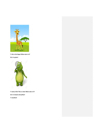 T: this is the hippo! What color is it?
EA: it is green!
T: look at this! This is a bee! What color is it?
EA: it is brown and yellow!
T: Excellent!
 