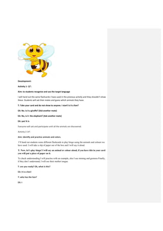 Development:
Activity 1- 12’:
Aim: to students recognize and use the target language
I will hand out the same flashcards I have used in the previous activity and they shouldn’t show
these. Students will ask their mates and guess which animals they have.
T: Take your card and do not show to anyone. I start! Is it a lion?
EA: No. Is it a giraffe? (Ask another mate)
EA: No, is it the elephant? (Ask another mate)
EA: yes! It is
Everyone will ask and participate until all the animals are discovered.
Activity 2-14’:
Aim: identify and practice animals and colors.
I’ll hand out students some different flashcards to play bingo using the animals and colours we
have used. I will take a slip of paper out of the box and I will say it aloud.
T: Now, let’s play bingo! I will say an animal or colour aloud, if you have this in your card
you will put a piece of paper on it.
To check understanding I will practise with an example, also I use miming and gestures Finally,
if they don’t understand, I will use their mother tongue.
T: are you ready? Ok, what is this?
EA: it is a lion!
T: who has the lion?
EA: I
 