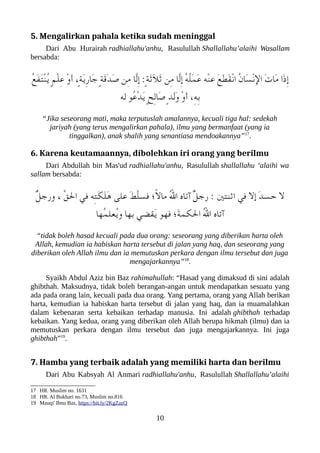 5. Mengalirkan pahala ketika sudah meninggal
Dari Abu Hurairah radhiallahu'anhu, Rasulullah Shallallahu’alaihi Wasallam
bersabda:
ُ‫ع‬َ‫ف‬َ‫ت‬ْ‫ن‬ُ‫ي‬ ٍ‫م‬ْ‫ل‬ِ‫ع‬ ْ‫و‬َ‫أ‬ ،ٍ‫ة‬َ‫ي‬ِ‫ر‬‫َا‬‫ج‬ ٍ‫ة‬َ‫ق‬َ‫د‬َ‫ص‬ ‫ِن‬‫م‬ ‫ّا‬‫ل‬ِ‫إ‬ :ٍ‫ة‬َ‫ث‬َ‫ل‬َ‫ث‬ ‫ِن‬‫م‬ ‫ّا‬‫ل‬ِ‫إ‬ ُ‫ه‬ُ‫ل‬َ‫م‬َ‫ع‬ ‫ْه‬‫ن‬‫ع‬ َ‫ع‬َ‫ط‬َ‫ق‬ْ‫ن‬‫ا‬ ُ‫ن‬‫َا‬‫س‬ْ‫ن‬‫ال‬ َ‫ت‬‫َا‬‫م‬ ‫َا‬‫ذ‬ِ‫إ‬
‫له‬ ‫ُو‬‫ع‬ْ‫د‬َ‫ي‬ ٍ‫ح‬ِ‫ل‬‫َا‬‫ص‬ ٍ‫د‬َ‫ل‬َ‫و‬ ْ‫و‬َ‫أ‬ ،ِ‫ه‬ِ‫ب‬
“Jika seseorang mati, maka terputuslah amalannya, kecuali tiga hal: sedekah
jariyah (yang terus mengalirkan pahala), ilmu yang bermanfaat (yang ia
tinggalkan), anak shalih yang senantiasa mendoakannya”17
.
6. Karena keutamaannya, dibolehkan iri orang yang berilmu
Dari Abdullah bin Mas'ud radhiallahu'anhu, Rasulullah shallallahu ‘alaihi wa
sallam bersabda:
ٌ‫ل‬‫ورج‬ ، ّ‫ق‬‫ال‬ ‫في‬ ‫ِه‬‫ت‬َ‫لك‬َ‫ل‬َ‫ه‬ ‫على‬ َ‫َط‬ّ‫ل‬‫فس‬ ‫ً ؛‬‫ل‬‫ما‬ ُ‫ل‬‫ا‬ ‫آتاه‬ ٌ‫ل‬‫رج‬ : ‫اثنتني‬ ‫في‬ ‫إل‬ َ‫د‬‫حس‬ ‫ل‬
‫ُها‬‫م‬‫ُعل‬‫ي‬‫و‬ ‫بها‬ ‫َقضي‬‫ي‬ ‫فهو‬ ‫َ ؛‬‫ة‬‫اللكم‬ ُ‫ل‬‫ا‬ ‫آتاه‬
“tidak boleh hasad kecuali pada dua orang: seseorang yang diberikan harta oleh
Allah, kemudian ia habiskan harta tersebut di jalan yang haq, dan seseorang yang
diberikan oleh Allah ilmu dan ia memutuskan perkara dengan ilmu tersebut dan juga
mengajarkannya”18
.
Syaikh Abdul Aziz bin Baz rahimahullah: “Hasad yang dimaksud di sini adalah
ghibthah. Maksudnya, tidak boleh berangan-angan untuk mendapatkan sesuatu yang
ada pada orang lain, kecuali pada dua orang. Yang pertama, orang yang Allah berikan
harta, kemudian ia habiskan harta tersebut di jalan yang haq, dan ia muamalahkan
dalam kebenaran serta kebaikan terhadap manusia. Ini adalah ghibthah terhadap
kebaikan. Yang kedua, orang yang diberikan oleh Allah berupa hikmah (ilmu) dan ia
memutuskan perkara dengan ilmu tersebut dan juga mengajarkannya. Ini juga
ghibthah”19
.
7. Hamba yang terbaik adalah yang memiliki harta dan berilmu
Dari Abu Kabsyah Al Anmari radhiallahu'anhu, Rasulullah Shallallahu’alaihi
17 HR. Muslim no. 1631
18 HR. Al Bukhari no.73, Muslim no.816
19 Mauqi' Ibnu Baz, https://bit.ly/2KgZazQ
10
 