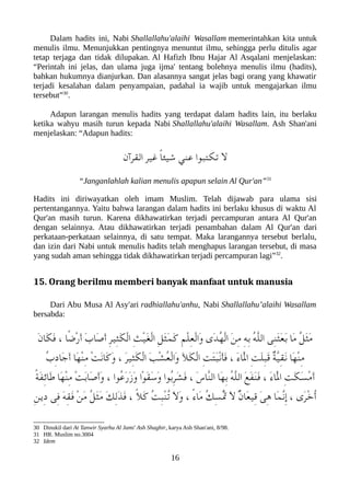 Dalam hadits ini, Nabi Shallallahu'alaihi Wasallam memerintahkan kita untuk
menulis ilmu. Menunjukkan pentingnya menuntut ilmu, sehingga perlu ditulis agar
tetap terjaga dan tidak dilupakan. Al Hafizh Ibnu Hajar Al Asqalani menjelaskan:
“Perintah ini jelas, dan ulama juga ijma' tentang bolehnya menulis ilmu (hadits),
bahkan hukumnya dianjurkan. Dan alasannya sangat jelas bagi orang yang khawatir
terjadi kesalahan dalam penyampaian, padahal ia wajib untuk mengajarkan ilmu
tersebut”30
.
Adapun larangan menulis hadits yang terdapat dalam hadits lain, itu berlaku
ketika wahyu masih turun kepada Nabi Shallallahu'alaihi Wasallam. Ash Shan'ani
menjelaskan: “Adapun hadits:
‫القرآن‬ ‫غير‬ ً‫ا‬‫شيئ‬ ‫عني‬ ‫تلكتعبوا‬ ‫ل‬
“Janganlahlah kalian menulis apapun selain Al Qur'an”31
Hadits ini diriwayatkan oleh imam Muslim. Telah dijawab para ulama sisi
pertentangannya. Yaitu bahwa larangan dalam hadits ini berlaku khusus di waktu Al
Qur'an masih turun. Karena dikhawatirkan terjadi percampuran antara Al Qur'an
dengan selainnya. Atau dikhawatirkan terjadi penambahan dalam Al Qur'an dari
perkataan-perkataan selainnya, di satu tempat. Maka larangannya tersebut berlalu,
dan izin dari Nabi untuk menulis hadits telah menghapus larangan tersebut, di masa
yang sudah aman sehingga tidak dikhawatirkan terjadi percampuran lagi”32
.
15. Orang berilmu memberi banyak manfaat untuk manusia
Dari Abu Musa Al Asy'ari radhiallahu'anhu, Nabi Shallallahu’alaihi Wasallam
bersabda:
َ‫ن‬‫َا‬‫لك‬َ‫ف‬ ، ‫ًا‬‫ض‬ْ‫ر‬َ‫أ‬ َ‫ب‬‫َا‬‫ص‬َ‫أ‬ ِ‫ر‬‫ِي‬‫ث‬َ‫لك‬ْ‫ل‬‫ا‬ ِ‫ث‬ْ‫ي‬َ‫غ‬ْ‫ل‬‫ا‬ ِ‫ل‬َ‫ث‬َ‫م‬َ‫ك‬ ِ‫م‬ْ‫ل‬ِ‫ع‬ْ‫ل‬‫َا‬‫و‬ ‫َى‬‫د‬ُ‫ه‬ْ‫ل‬‫ا‬ َ‫ن‬ِ‫م‬ ِ‫ه‬ِ‫ب‬ ُ‫ه‬ّ‫ل‬‫ال‬ ‫ِى‬‫ن‬َ‫ث‬َ‫ع‬َ‫ب‬ ‫َا‬‫م‬ ُ‫ل‬َ‫ث‬َ‫م‬
ُ‫ب‬ِ‫د‬‫َا‬‫ج‬َ‫أ‬ ‫َا‬‫ه‬ْ‫ن‬ِ‫م‬ ْ‫ت‬َ‫ن‬‫َا‬‫ك‬َ‫و‬ ، َ‫ر‬‫ِي‬‫ث‬َ‫لك‬ْ‫ل‬‫ا‬ َ‫ب‬ْ‫ش‬ُ‫ع‬ْ‫ل‬‫َا‬‫و‬ َ‫ل‬َ‫لك‬ْ‫ل‬‫ا‬ ِ‫ت‬َ‫ت‬َ‫عب‬ْ‫ن‬َ‫أ‬َ‫ف‬ ، َ‫ء‬‫َا‬ْ‫ل‬‫ا‬ ِ‫ت‬َ‫ل‬ِ‫عب‬َ‫ق‬ ٌ‫ة‬ّ‫ي‬ِ‫ق‬َ‫ن‬ ‫َا‬‫ه‬ْ‫ن‬ِ‫م‬
ً‫ة‬َ‫ف‬ِ‫ئ‬‫َا‬‫ط‬ ‫َا‬‫ه‬ْ‫ن‬ِ‫م‬ ْ‫ت‬َ‫ب‬‫َا‬‫ص‬َ‫أ‬َ‫و‬ ، ‫ُوا‬‫ع‬َ‫ر‬َ‫ز‬َ‫و‬ ‫ْا‬‫و‬َ‫ق‬َ‫س‬َ‫و‬ ‫ُوا‬‫ب‬ِ‫ر‬َ‫ش‬َ‫ف‬ ، َ‫س‬‫ّا‬‫ن‬‫ال‬ ‫َا‬‫ه‬ِ‫ب‬ ُ‫ه‬ّ‫ل‬‫ال‬ َ‫ع‬َ‫ف‬َ‫ن‬َ‫ف‬ ، َ‫ء‬‫َا‬ْ‫ل‬‫ا‬ ِ‫ت‬َ‫لك‬َ‫س‬ْ‫م‬َ‫أ‬
ِ‫ن‬‫ِي‬‫د‬ ‫ِى‬‫ف‬ َ‫ه‬ِ‫ق‬َ‫ف‬ ْ‫ن‬َ‫م‬ ُ‫ل‬َ‫ث‬َ‫م‬ َ‫ك‬ِ‫ل‬َ‫ذ‬َ‫ف‬ ، ً‫ل‬َ‫ك‬ ُ‫ت‬ِ‫عب‬ْ‫ن‬ُ‫ت‬ َ‫ل‬َ‫و‬ ، ً‫ء‬‫َا‬‫م‬ ُ‫ك‬ِ‫س‬ُْ‫ت‬ َ‫ل‬ ٌ‫ن‬‫َا‬‫ع‬‫ِي‬‫ق‬ َ‫ى‬ِ‫ه‬ ‫َا‬‫م‬ّ‫ن‬ِ‫إ‬ ، ‫َى‬‫ر‬ْ‫خ‬ُ‫أ‬
30 Dinukil dari At Tanwir Syarhu Al Jami' Ash Shaghir, karya Ash Shan'ani, 8/98.
31 HR. Muslim no.3004
32 Idem
16
 