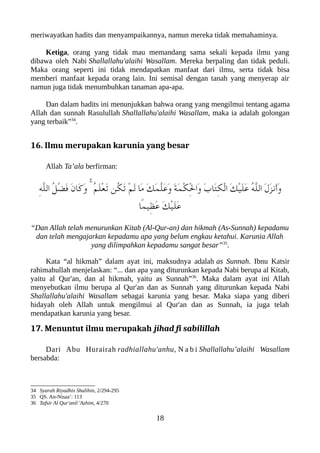 meriwayatkan hadits dan menyampaikannya, namun mereka tidak memahaminya.
Ketiga, orang yang tidak mau memandang sama sekali kepada ilmu yang
dibawa oleh Nabi Shallallahu'alaihi Wasallam. Mereka berpaling dan tidak peduli.
Maka orang seperti ini tidak mendapatkan manfaat dari ilmu, serta tidak bisa
memberi manfaat kepada orang lain. Ini semisal dengan tanah yang menyerap air
namun juga tidak menumbuhkan tanaman apa-apa.
Dan dalam hadits ini menunjukkan bahwa orang yang mengilmui tentang agama
Allah dan sunnah Rasulullah Shallallahu'alaihi Wasallam, maka ia adalah golongan
yang terbaik”34
.
16. Ilmu merupakan karunia yang besar
Allah Ta’ala berfirman:
ِ‫ه‬ّ‫ل‬‫ال‬ ُ‫ل‬ْ‫ض‬َ‫ف‬ َ‫ن‬‫َا‬‫ك‬َ‫و‬ ۚ ُ‫م‬َ‫ل‬ْ‫ع‬َ‫ت‬ ‫ُن‬‫لك‬َ‫ت‬ ْ‫م‬َ‫ل‬ ‫َا‬‫م‬ َ‫ك‬َ‫م‬ّ‫ل‬َ‫ع‬َ‫و‬ َ‫ة‬َ‫م‬ْ‫لك‬ِْ‫ل‬‫َا‬‫و‬ َ‫ب‬‫َا‬‫ت‬ِ‫لك‬ْ‫ل‬‫ا‬ َ‫ك‬ْ‫ي‬َ‫ل‬َ‫ع‬ ُ‫ه‬ّ‫ل‬‫ال‬ َ‫ل‬َ‫ز‬‫َن‬‫أ‬َ‫و‬
‫ًا‬‫م‬‫ِي‬‫ظ‬َ‫ع‬ َ‫ك‬ْ‫ي‬َ‫ل‬َ‫ع‬
“Dan Allah telah menurunkan Kitab (Al-Qur-an) dan hikmah (As-Sunnah) kepadamu
dan telah mengajarkan kepadamu apa yang belum engkau ketahui. Karunia Allah
yang dilimpahkan kepadamu sangat besar”35
.
Kata “al hikmah” dalam ayat ini, maksudnya adalah as Sunnah. Ibnu Katsir
rahimahullah menjelaskan: “... dan apa yang diturunkan kepada Nabi berupa al Kitab,
yaitu al Qur'an, dan al hikmah, yaitu as Sunnah”36
. Maka dalam ayat ini Allah
menyebutkan ilmu berupa al Qur'an dan as Sunnah yang diturunkan kepada Nabi
Shallallahu'alaihi Wasallam sebagai karunia yang besar. Maka siapa yang diberi
hidayah oleh Allah untuk mengilmui al Qur'an dan as Sunnah, ia juga telah
mendapatkan karunia yang besar.
17. Menuntut ilmu merupakah jihad fi sabilillah
Dari Abu Hurairah radhiallahu'anhu, N a b i Shallallahu’alaihi Wasallam
bersabda:
34 Syarah Riyadhis Shalihin, 2/294-295
35 QS. An-Nisaa’: 113
36 Tafsir Al Qur'anil 'Azhim, 4/270
18
 