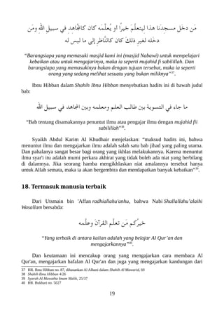 ‫َن‬‫م‬‫و‬ ِ‫ل‬‫ا‬ ِ‫ل‬‫سعبي‬ ‫في‬ ِ‫د‬ِ‫ه‬‫ُا‬‫ل‬‫كا‬ ‫كان‬ ‫َه‬‫م‬ّ‫ل‬‫ُع‬‫ي‬ ‫أو‬ ‫ًا‬‫ر‬‫خي‬ َ‫م‬ّ‫ل‬‫ِيتع‬‫ل‬ ‫هذا‬ ‫َنا‬‫د‬ِ‫ج‬‫مس‬ ‫َل‬‫خ‬‫د‬ ‫َن‬‫م‬
‫له‬ ‫ليس‬ ‫ما‬ ‫إلى‬ ِ‫ر‬‫ّاظ‬‫ن‬‫كال‬ ‫كان‬ َ‫ك‬‫ذل‬ ِ‫ر‬‫لغي‬ ‫َله‬‫خ‬‫د‬
“Barangsiapa yang memasuki masjid kami ini (masjid Nabawi) untuk mempelajari
kebaikan atau untuk mengajarinya, maka ia seperti mujahid fi sabilillah. Dan
barangsiapa yang memasukinya bukan dengan tujuan tersebut, maka ia seperti
orang yang sedang melihat sesuatu yang bukan miliknya”37
.
Ibnu Hibban dalam Shahih Ibnu Hibban menyebutkan hadits ini di bawah judul
bab:
‫ال‬ ‫سعبيل‬ ‫في‬ ‫الاهد‬ ‫وبني‬ ‫ومعلمه‬ ‫العلم‬ ‫طالب‬ ‫بني‬ ‫التسوية‬ ‫في‬ ‫جاء‬ ‫ما‬
“Bab tentang disamakannya penuntut ilmu atau pengajar ilmu dengan mujahid fii
sabilillah”38
.
Syaikh Abdul Karim Al Khudhair menjelaskan: “maksud hadits ini, bahwa
menuntut ilmu dan mengajarkan ilmu adalah salah satu bab jihad yang paling utama.
Dan pahalanya sangat besar bagi orang yang ikhlas melakukannya. Karena menuntut
ilmu syar'i itu adalah murni perkara akhirat yang tidak boleh ada niat yang berbilang
di dalamnya. Jika seorang hamba mengikhlaskan niat amalannya tersebut hanya
untuk Allah semata, maka ia akan bergembira dan mendapatkan banyak kebaikan”39
.
18. Termasuk manusia terbaik
Dari Utsmain bin 'Affan radhiallahu'anhu, bahwa Nabi Shallallahu’alaihi
Wasallam bersabda:
‫ّمه‬‫ل‬‫وع‬ َ‫ن‬‫القرآ‬ ‫ّم‬‫ل‬‫تع‬ ‫َن‬‫م‬ ‫ُكم‬‫ر‬‫خي‬
“Yang terbaik di antara kalian adalah yang belajar Al Qur’an dan
mengajarkannya”40
.
Dan keutamaan ini mencakup orang yang mengajarkan cara membaca Al
Qur'an, mengajarkan hafalan Al Qur'an dan juga yang mengajarkan kandungan dari
37 HR. Ibnu Hibban no. 87, dihasankan Al Albani dalam Shahih Al Mawarid, 69
38 Shahih Ibnu Hibban 4/26
39 Syarah Al Muwatha Imam Malik, 25/37
40 HR. Bukhari no. 5027
19
 