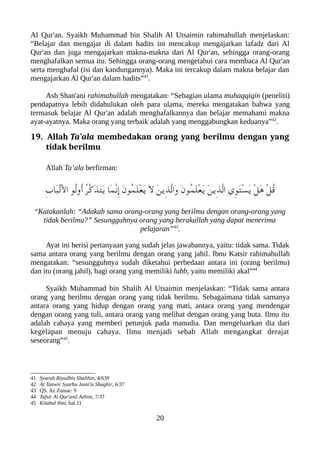Al Qur'an. Syaikh Muhammad bin Shalih Al Utsaimin rahimahullah menjelaskan:
“Belajar dan mengajar di dalam hadits ini mencakup mengajarkan lafadz dari Al
Qur'an dan juga mengajarkan makna-makna dari Al Qur'an, sehingga orang-orang
menghafalkan semua itu. Sehingga orang-orang mengetahui cara membaca Al Qur'an
serta menghafal (isi dan kandungannya). Maka ini tercakup dalam makna belajar dan
mengajarkan Al Qur'an dalam hadits”41
.
Ash Shan'ani rahimahullah mengatakan: “Sebagian ulama muhaqqiqin (peneliti)
pendapatnya lebih didahulukan oleh para ulama, mereka mengatakan bahwa yang
termasuk belajar Al Qur'an adalah menghafalkannya dan belajar memahami makna
ayat-ayatnya. Maka orang yang terbaik adalah yang menggabungkan keduanya”42
.
19. Allah Ta’ala membedakan orang yang berilmu dengan yang
tidak berilmu
Allah Ta’ala berfirman:
ِ‫ب‬‫َا‬‫عب‬ْ‫ل‬َْ‫ل‬‫ا‬ ‫ُو‬‫ل‬‫ُو‬‫أ‬ ُ‫ر‬ّ‫ك‬َ‫ذ‬َ‫ت‬َ‫ي‬ ‫َا‬‫م‬ّ‫ن‬ِ‫إ‬ َ‫ن‬‫ُو‬‫م‬َ‫ل‬ْ‫ع‬َ‫ي‬ َ‫ل‬ َ‫ن‬‫ِي‬‫ذ‬ّ‫ل‬‫َا‬‫و‬ َ‫ن‬‫ُو‬‫م‬َ‫ل‬ْ‫ع‬َ‫ي‬ َ‫ن‬‫ِي‬‫ذ‬ّ‫ل‬‫ا‬ ‫ِي‬‫و‬َ‫ت‬ْ‫س‬َ‫ي‬ ْ‫ل‬َ‫ه‬ ْ‫ل‬ُ‫ق‬
“Katakanlah: “Adakah sama orang-orang yang berilmu dengan orang-orang yang
tidak berilmu?” Sesungguhnya orang yang berakallah yang dapat menerima
pelajaran”43
.
Ayat ini berisi pertanyaan yang sudah jelas jawabannya, yaitu: tidak sama. Tidak
sama antara orang yang berilmu dengan orang yang jahil. Ibnu Katsir rahimahullah
mengatakan: “sesungguhnya sudah diketahui perbedaan antara ini (orang berilmu)
dan itu (orang jahil), bagi orang yang memiliki lubb, yaitu memiliki akal”44
Syaikh Muhammad bin Shalih Al Utsaimin menjelaskan: “Tidak sama antara
orang yang berilmu dengan orang yang tidak berilmu. Sebagaimana tidak samanya
antara orang yang hidup dengan orang yang mati, antara orang yang mendengar
dengan orang yang tuli, antara orang yang melihat dengan orang yang buta. Ilmu itu
adalah cahaya yang memberi petunjuk pada manudia. Dan mengeluarkan dia dari
kegelapan menuju cahaya. Ilmu menjadi sebab Allah mengangkat derajat
seseorang”45
.
41 Syarah Riyadhis Shalihin, 4/639
42 At Tanwir Syarhu Jami'is Shaghir, 6/37
43 QS. Az Zumar: 9
44 Tafsir Al Qur'anil Azhim, 7/37
45 Kitabul Ilmi, hal.11
20
 