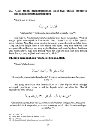 20. Allah tidak memerintahkan Nabi-Nya untuk meminta
tambahan sesuatu kecuali ilmu
Allah Ta’ala berfirman:
‫ًا‬‫م‬ْ‫ل‬ِ‫ع‬ ‫ِي‬‫ن‬ْ‫د‬ِ‫ز‬ ّ‫ب‬َ‫ر‬ ْ‫ل‬ُ‫ق‬
“Katakanlah: “Ya Tuhanku, tambahkanlah kepadaku ilmu”46
.
Ibnu Hajar Al Asqalani rahimahullah dalam Fathul Baari mengatakan: “Ayat ini
sangat jelas menunjukkan keutamaan ilmu. Karena Allah tidak pernah
memerintahkan Nabi-Nya untuk meminta tambahan sesuatu kecuali tambahan ilmu.
Yang dimaksud dengan ilmu di sini adalah ilmu syar'i. Yang bisa membuat kita
mengetahui kewajiban apa saja yang wajib dikerjakan oleh mukallaf dalam ibadahnya
atau muamalahnya. Juga ilmu tentang Allah dan sifat-sifat-Nya. Dan ilmu tentang
kewajiban apa yang wajib ditunaikan terhadap Allah”47
.
21. Ilmu membuahkan rasa takut kepada Allah
Allah ta’ala berfirman:
ُ‫ء‬‫َا‬‫م‬َ‫ل‬ُ‫ع‬ْ‫ل‬‫ا‬ ِ‫ه‬ِ‫د‬‫َا‬‫عب‬ِ‫ع‬ ْ‫ن‬ِ‫م‬ َ‫ه‬ّ‫ل‬‫ال‬ ‫َى‬‫ش‬ْ‫خ‬َ‫ي‬ ‫َا‬‫م‬ّ‫ن‬ِ‫إ‬
“Sesungguhnya yang takut kepada Allah di antara hamba-hamba-Nya, hanyalah
ulama”48
.
Ilmu yang bermanfaat akan membuahkan rasa takut kepada Allah sehingga
mencegak pemiliknya untuk bermaksiat kepada Allah. Abdullah bin Mas’ud
radhiallahu’anhu berkata:
ً‫ل‬‫جه‬ ‫بال‬ ‫بالغترار‬ ‫وكفى‬ ً‫ا‬‫علم‬ ‫ال‬ ‫بخشية‬ ‫كفى‬
“Rasa takut kepada Allah ta’ala, sudah cukup dikatakan sebagai ilmu. Anggapan
bahwa Allah tidak mengetahui perbuatan seseorang, sudah cukup dikatakan sebagai
kebodohan”49
.
46 QS. Thaha: 114
47 Fathul Baari bi Syarhi Shahih Al Bukhari, 1/170-171
48 QS. Fathir: 28
49 HR. Ibnu Abi Syaibah dalam Mushannaf-nya, no. 34532, 7 /104
21
 