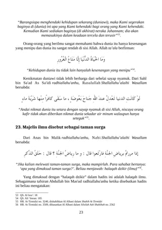 “Barangsiapa menghendaki kehidupan sekarang (duniawi), maka Kami segerakan
baginya di (dunia) ini apa yang Kami kehendaki bagi orang yang Kami kehendaki.
Kemudian Kami sediakan baginya (di akhirat) neraka Jahannam; dia akan
memasukinya dalam keadaan tercela dan terusir”53
.
Orang-orang yang berilmu sangat memahami bahwa dunia itu hanya kesenangan
yang menipu dan dunia itu sangat rendah di sisi Allah. Allah ta’ala berfirman:
ِ‫ر‬‫ُو‬‫ر‬ُ‫غ‬ْ‫ل‬‫ا‬ ُ‫ع‬‫َا‬‫ت‬َ‫م‬ ‫ّا‬‫ل‬ِ‫إ‬ ‫َا‬‫ي‬ْ‫ن‬ّ‫د‬‫ال‬ ُ‫ ة‬‫َا‬‫ي‬َْ‫ل‬‫ا‬ ‫َا‬‫م‬َ‫و‬
“Kehidupan dunia itu tidak lain hanyalah kesenangan yang menipu”54
.
Kenikmatan duniawi tidak lebih berharga dari sehelai sayap nyamuk. Dari Sahl
bin Sa'ad As Sa'idi radhiallahu'anhu, Rasulullah Shallallahu’alaihi Wasallam
bersabda:
ٍ‫ء‬‫ما‬ َ‫ة‬َ‫ب‬ْ‫ر‬َ‫ش‬ ‫ْها‬‫ن‬ِ‫م‬ ‫ًا‬‫ر‬‫كاف‬ ‫َى‬‫ق‬َ‫س‬ ‫ما‬ ، ٍ‫ة‬َ‫ض‬‫ُو‬‫ع‬َ‫ب‬ َ‫ح‬‫َنا‬‫ج‬ ِ‫ل‬‫ا‬ َ‫د‬‫عن‬ ُ‫ل‬ِ‫د‬ْ‫ع‬َ‫ت‬ ‫الدنيا‬ ِ‫ت‬َ‫ن‬‫َا‬‫ك‬ ْ‫و‬َ‫ل‬
“Andai nikmat dunia itu setara dengan sayap nyamuk di sisi Allah, niscaya orang
kafir tidak akan diberikan nikmat dunia sekadar air minum walaupun hanya
seteguk”55
.
23. Majelis ilmu disebut sebagai taman surga
Dari Anas bin Malik radhiallahu'anhu, Nabi Shallallahu’alaihi Wasallam
bersabda:
ِ‫ر‬‫ّك‬‫ذ‬‫ال‬ ُ‫ق‬َ‫ل‬َ‫ح‬ : ‫قال‬ ‫؟‬ ِ‫ة‬ّ‫ن‬‫ال‬ ُ‫ض‬‫ِيا‬‫ر‬ ‫ما‬ ‫و‬ : ‫قال‬ ‫َعوا‬‫ت‬ْ‫ر‬‫فا‬ ِ‫ة‬ّ‫ن‬‫ال‬ ِ‫ض‬‫بريا‬ ُ‫ت‬‫مرر‬ ‫إذا‬
“Jika kalian melewati taman-taman surga, maka mampirlah. Para sahabat bertanya:
‘apa yang dimaksud taman surga?’. Beliau menjawab: halaqah dzikir (ilmu)”56
.
Yang dimaksud dengan “halaqah dzikir” dalam hadits ini adalah halaqah ilmu.
Sebagaimana tafsiran Abdullah bin Mas'ud radhiallahu'anhu ketika disebutkan hadits
ini beliau mengatakan:
53 QS. Al Isra’: 18
54 QS. Ali ‘Imran: 185
55 HR. At Tirmidzi no. 3240, dishahihkan Al Albani dalam Shahih At Tirmidzi
56 HR. At Tirmidzi no. 3509, dihasankan Al Albani dalam Silsilah Ash Shahihah no. 2562
23
 