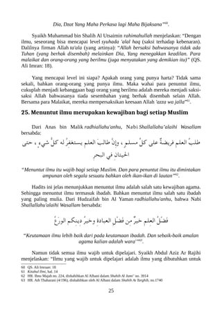 Dia, Dzat Yang Maha Perkasa lagi Maha Bijaksana”60
.
Syaikh Muhammad bin Shalih Al Utsaimin rahimahullah menjelaskan: “Dengan
ilmu, seseorang bisa mencapai level syuhada 'alal haq (saksi terhadap kebenaran).
Dalilnya firman Allah ta'ala (yang artinya): “Allah bersaksi bahwasanya tidak ada
Tuhan (yang berhak disembah) melainkan Dia, Yang menegakkan keadilan. Para
malaikat dan orang-orang yang berilmu (juga menyatakan yang demikian itu)” (QS.
Ali Imran: 18).
Yang mencapai level ini siapa? Apakah orang yang punya harta? Tidak sama
sekali, bahkan orang-orang yang punya ilmu. Maka wahai para penuntut ilmu,
cukuplah menjadi kebanggaan bagi orang yang berilmu adalah mereka menjadi saksi-
saksi Allah bahwasanya tiada sesembahan yang berhak disembah selain Allah.
Bersama para Malaikat, mereka mempersaksikan keesaan Allah 'azza wa jalla”61
.
25. Menuntut ilmu merupakan kewajiban bagi setiap Muslim
Dari Anas bin Malik radhiallahu'anhu, Nabi Shallallahu’alaihi Wasallam
bersabda:
‫حتى‬ ، ٍ‫ء‬‫شي‬ ّ‫ل‬‫ك‬ ‫له‬ ُ‫ر‬ِ‫ف‬‫يستغ‬ ِ‫م‬‫العل‬ َ‫ب‬‫طال‬ ّ‫ن‬ِ‫إ‬‫و‬ ، ٍ‫م‬‫مسل‬ ّ‫ل‬‫ك‬ ‫على‬ ٌ‫ة‬‫فريض‬ ِ‫م‬‫العل‬ ُ‫ب‬‫طل‬
ِ‫ر‬‫العبح‬ ‫في‬ ِ‫ن‬‫اليتا‬
“Menuntut ilmu itu wajib bagi setiap Muslim. Dan para penuntut ilmu itu dimintakan
ampunan oleh segala sesuatu bahkan oleh ikan-ikan di lautan”62
.
Hadits ini jelas menunjukkan menuntut ilmu adalah salah satu kewajiban agama.
Sehingga menuntut ilmu termasuk ibadah. Bahkan menuntut ilmu salah satu ibadah
yang paling mulia. Dari Hudzaifah bin Al Yaman radhiallahu'anhu, bahwa Nabi
Shallallahu'alaihi Wasallam bersabda:
ُ‫ع‬َ‫ر‬‫الو‬ ‫ِلكم‬‫ن‬‫ِي‬‫د‬ ُ‫ر‬‫وخي‬ ِ‫ ة‬‫الععباد‬ ِ‫ل‬ْ‫ض‬َ‫ف‬ ‫ِن‬‫م‬ ٌ‫ر‬‫خي‬ ِ‫م‬‫ِل‬‫ع‬‫ال‬ ُ‫ل‬ْ‫ض‬َ‫ف‬
“Keutamaan ilmu lebih baik dari pada keutamaan ibadah. Dan sebaik-baik amalan
agama kalian adalah wara'”63
.
Namun tidak semua ilmu wajib untuk dipelajari. Syaikh Abdul Aziz Ar Rajihi
menjelaskan: “Ilmu yang wajib untuk dipelajari adalah ilmu yang dibutuhkan untuk
60 QS. Ali Imraan: 18
61 Kitabul Ilmi, hal. 14
62 HR. Ibnu Majah no. 224, dishahihkan Al Albani dalam Shahih Al Jami’ no. 3914
63 HR. Ath Thabarani (4/196), dishahihkan oleh Al Albani dalam Shahih At Targhib, no.1740
25
 
