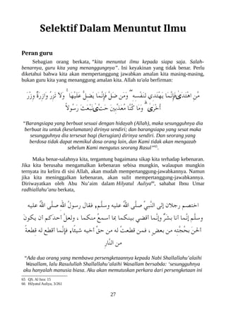 Selektif Dalam Menuntut Ilmu
Peran guru
Sebagian orang berkata, “kita menuntut ilmu kepada siapa saja. Salah-
benarnya, guru kita yang menanggungnya”. Ini keyakinan yang tidak benar. Perlu
diketahui bahwa kita akan mempertanggung jawabkan amalan kita masing-masing,
bukan guru kita yang menanggung amalan kita. Allah ta'ala berfirman:
َ‫ر‬ْ‫ز‬ِ‫و‬ ٌ‫ ة‬َ‫ر‬ِ‫ز‬‫َا‬‫و‬ ُ‫ر‬ِ‫ز‬َ‫ت‬ َ‫ل‬َ‫و‬ ۚ ‫َا‬‫ه‬ْ‫ي‬َ‫ل‬َ‫ع‬ ّ‫ل‬ِ‫ض‬َ‫ي‬ ‫َا‬‫م‬ّ‫ن‬ِ‫إ‬َ‫ف‬ ّ‫ل‬َ‫ض‬ ‫َن‬‫م‬َ‫و‬ ۖ ِ‫ه‬ِ‫س‬ْ‫ف‬َ‫ن‬ِ‫ل‬ ‫ِي‬‫د‬َ‫ت‬ْ‫ه‬َ‫ي‬ ‫َا‬‫م‬ّ‫ن‬ِ‫إ‬َ‫ف‬ ٰ
‫َى‬‫د‬َ‫ت‬ْ‫ه‬‫ا‬ ِ‫ن‬ّ‫م‬
ً‫ل‬‫ُو‬‫س‬َ‫ر‬ َ‫ث‬َ‫ع‬ْ‫عب‬َ‫ن‬ ٰ
‫ّٰى‬‫ت‬َ‫ح‬ َ‫ني‬ِ‫ب‬ّ‫ذ‬َ‫ع‬ُ‫م‬ ‫ّا‬‫ن‬ُ‫ك‬ ‫َا‬‫م‬َ‫و‬ ۗ ٰ
‫َى‬‫ر‬ْ‫خ‬ُ‫أ‬
“Barangsiapa yang berbuat sesuai dengan hidayah (Allah), maka sesungguhnya dia
berbuat itu untuk (keselamatan) dirinya sendiri; dan barangsiapa yang sesat maka
sesungguhnya dia tersesat bagi (kerugian) dirinya sendiri. Dan seorang yang
berdosa tidak dapat memikul dosa orang lain, dan Kami tidak akan mengazab
sebelum Kami mengutus seorang Rasul”65
.
Maka benar-salahnya kita, tergantung bagaimana sikap kita terhadap kebenaran.
Jika kita berusaha mengamalkan kebenaran sebisa mungkin, walaupun mungkin
ternyata itu keliru di sisi Allah, akan mudah mempertanggung-jawabkannya. Namun
jika kita meninggalkan kebenaran, akan sulit mempertanggung-jawabkannya.
Diriwayatkan oleh Abu Nu’aim dalam Hilyatul Auliya66
, sahabat Ibnu Umar
radhiallahu’anu berkata,
‫عليه‬ ُ‫ل‬‫ا‬ ‫ّى‬‫ل‬‫ص‬ ِ‫ل‬‫ا‬ ُ‫ل‬‫رسو‬ ‫فقال‬ ,‫ّم‬‫ل‬‫وس‬ ‫عليه‬ ُ‫ل‬‫ا‬ ‫ّى‬‫ل‬‫ص‬ ّ‫ي‬‫ّعب‬‫ن‬‫ال‬ ‫إلى‬ ‫رجلن‬ ‫اختصم‬
َ‫ن‬‫يلكو‬ ‫أن‬ ‫َكم‬‫د‬‫أح‬ ّ‫ل‬‫ولع‬ ، ‫منلكما‬ ُ‫ع‬‫أسم‬ ‫با‬ ‫بينلكما‬ ‫أقضي‬ ‫ّما‬‫ن‬‫وإ‬ ٌ‫ر‬َ‫ش‬‫ب‬ ‫أنا‬ ‫ّما‬‫ن‬‫إ‬ ‫ّم‬‫ل‬‫وس‬
ً‫ة‬‫ِطع‬‫ق‬ ‫له‬ ‫أقطع‬ ‫ّما‬‫ن‬‫فإ‬ ,‫ًا‬‫ئ‬‫شي‬ ‫أخيه‬ ّ‫ق‬‫ح‬ ‫من‬ ‫له‬ ُ‫ت‬‫قطع‬ ‫فمن‬ ، ٍ‫ض‬‫بع‬ ‫من‬ ‫ِه‬‫ت‬ّ‫ج‬ُ‫ح‬‫ب‬ َ‫ن‬‫أل‬
ِ‫ر‬‫ّا‬‫ن‬‫ال‬ ‫من‬
“Ada dua orang yang membawa persengketaannya kepada Nabi Shallallahu’alaihi
Wasallam, lalu Rasulullah Shallallahu’alaihi Wasallam bersabda: ‘sesungguhnya
aku hanyalah manusia biasa. Aku akan memutuskan perkara dari persengketaan ini
65 QS. Al Isra: 15
66 Hilyatul Auliya, 3/261
27
 