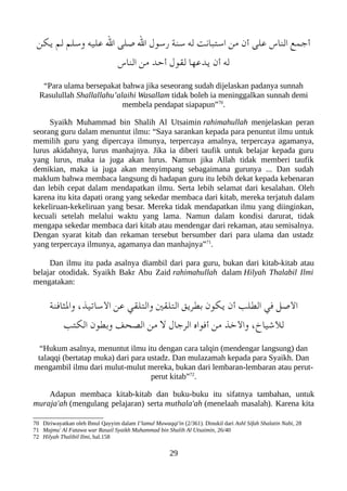 ‫يلكن‬ ‫لم‬ ‫وسلم‬ ‫عليه‬ ‫ال‬ ‫صلى‬ ‫ال‬ ‫رسول‬ ‫سنة‬ ‫له‬ ‫استعبانت‬ ‫من‬ ‫أن‬ ‫على‬ ‫الناس‬ ‫أجمع‬
‫الناس‬ ‫من‬ ‫أحد‬ ‫لقول‬ ‫يدعها‬ ‫أن‬ ‫له‬
“Para ulama bersepakat bahwa jika seseorang sudah dijelaskan padanya sunnah
Rasulullah Shallallahu’alaihi Wasallam tidak boleh ia meninggalkan sunnah demi
membela pendapat siapapun”70
.
Syaikh Muhammad bin Shalih Al Utsaimin rahimahullah menjelaskan peran
seorang guru dalam menuntut ilmu: “Saya sarankan kepada para penuntut ilmu untuk
memilih guru yang dipercaya ilmunya, terpercaya amalnya, terpercaya agamanya,
lurus akidahnya, lurus manhajnya. Jika ia diberi taufik untuk belajar kepada guru
yang lurus, maka ia juga akan lurus. Namun jika Allah tidak memberi taufik
demikian, maka ia juga akan menyimpang sebagaimana gurunya ... Dan sudah
maklum bahwa membaca langsung di hadapan guru itu lebih dekat kepada kebenaran
dan lebih cepat dalam mendapatkan ilmu. Serta lebih selamat dari kesalahan. Oleh
karena itu kita dapati orang yang sekedar membaca dari kitab, mereka terjatuh dalam
kekeliruan-kekeliruan yang besar. Mereka tidak mendapatkan ilmu yang diinginkan,
kecuali setelah melalui waktu yang lama. Namun dalam kondisi darurat, tidak
mengapa sekedar membaca dari kitab atau mendengar dari rekaman, atau semisalnya.
Dengan syarat kitab dan rekaman tersebut bersumber dari para ulama dan ustadz
yang terpercaya ilmunya, agamanya dan manhajnya”71
.
Dan ilmu itu pada asalnya diambil dari para guru, bukan dari kitab-kitab atau
belajar otodidak. Syaikh Bakr Abu Zaid rahimahullah dalam Hilyah Thalabil Ilmi
mengatakan:
‫والثافنة‬ ،‫الساتيذ‬ ‫عن‬ ‫والتلقي‬ ‫التلقني‬ ‫بطريق‬ ‫يلكون‬ ‫أن‬ ‫الطلب‬ ‫في‬ ‫الصل‬
‫اللكتب‬ ‫وبطون‬ ‫الصحف‬ ‫من‬ ‫ل‬ ‫الرجال‬ ‫أفواه‬ ‫من‬ ‫والخذ‬ ،‫للشياخ‬
“Hukum asalnya, menuntut ilmu itu dengan cara talqin (mendengar langsung) dan
talaqqi (bertatap muka) dari para ustadz. Dan mulazamah kepada para Syaikh. Dan
mengambil ilmu dari mulut-mulut mereka, bukan dari lembaran-lembaran atau perut-
perut kitab”72
.
Adapun membaca kitab-kitab dan buku-buku itu sifatnya tambahan, untuk
muraja'ah (mengulang pelajaran) serta muthala'ah (menelaah masalah). Karena kita
70 Diriwayatkan oleh Ibnul Qayyim dalam I’lamul Muwaqqi'in (2/361). Dinukil dari Ashl Sifah Shalatin Nabi, 28
71 Majmu' Al Fatawa war Rasail Syaikh Muhammad bin Shalih Al Utsaimin, 26/40
72 Hilyah Thalibil Ilmi, hal.158
29
 