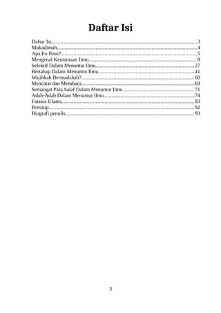 Daftar Isi
Daftar Isi................................................................................................................3
Mukadimah............................................................................................................4
Apa Itu Ilmu?.........................................................................................................5
Mengenal Keutamaan Ilmu................................................................................... 8
Selektif Dalam Menuntut Ilmu............................................................................27
Bertahap Dalam Menuntut Ilmu..........................................................................41
Wajibkah Bermadzhab?.......................................................................................60
Mencatat dan Membaca.......................................................................................69
Semangat Para Salaf Dalam Menuntut Ilmu....................................................... 71
Adab-Adab Dalam Menuntut Ilmu......................................................................74
Fatawa Ulama......................................................................................................83
Penutup................................................................................................................92
Biografi penulis................................................................................................... 93
3
 