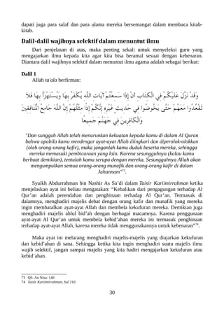 dapati juga para salaf dan para ulama mereka bersemangat dalam membaca kitab-
kitab.
Dalil-dalil wajibnya selektif dalam menuntut ilmu
Dari penjelasan di atas, maka penting sekali untuk menyeleksi guru yang
mengajarkan ilmu kepada kita agar kita bisa beramal sesuai dengan kebenaran.
Diantara dalil wajibnya selektif dalam menuntut ilmu agama adalah sebagai berikut:
Dalil 1
Allah ta'ala berfirman:
َ‫ل‬َ‫ف‬ ‫َا‬‫ه‬ِ‫ب‬ ُ‫أ‬َ‫ز‬ْ‫ه‬َ‫ت‬ْ‫س‬ُ‫ي‬َ‫و‬ ‫َا‬‫ه‬ِ‫ب‬ ُ‫ر‬َ‫ف‬ْ‫لك‬ُ‫ي‬ ِ‫ه‬ّ‫ل‬‫ال‬ ِ‫ت‬‫َا‬‫ي‬‫آ‬ ْ‫م‬ُ‫ت‬ْ‫ع‬ِ‫م‬َ‫س‬ ‫َا‬‫ذ‬ِ‫إ‬ ْ‫ن‬َ‫أ‬ ِ‫ب‬‫َا‬‫ت‬ِ‫لك‬ْ‫ل‬‫ا‬ ‫ِي‬‫ف‬ ْ‫م‬ُ‫لك‬ْ‫ي‬َ‫ل‬َ‫ع‬ َ‫ل‬ّ‫ز‬َ‫ن‬ ْ‫د‬َ‫ق‬َ‫و‬
َ‫ني‬ِ‫ق‬ِ‫ف‬‫َا‬‫ن‬ُْ‫ل‬‫ا‬ ُ‫ع‬ِ‫م‬‫َا‬‫ج‬ َ‫ه‬ّ‫ل‬‫ال‬ ّ‫ن‬ِ‫إ‬ ْ‫م‬ُ‫ه‬ُ‫ل‬ْ‫ث‬ِ‫م‬ ‫ًا‬‫ذ‬ِ‫إ‬ ْ‫م‬ُ‫لك‬ّ‫ن‬ِ‫إ‬ ِ‫ه‬ِ‫ر‬ْ‫ي‬َ‫غ‬ ٍ‫ث‬‫ِي‬‫د‬َ‫ح‬ ‫ِي‬‫ف‬ ‫ُوا‬‫ض‬‫ُو‬‫خ‬َ‫ي‬ ‫ّى‬‫ت‬َ‫ح‬ ْ‫م‬ُ‫ه‬َ‫ع‬َ‫م‬ ‫ُوا‬‫د‬ُ‫ع‬ْ‫ق‬َ‫ت‬
‫ًا‬‫ع‬‫ِي‬‫م‬َ‫ج‬ َ‫م‬ّ‫ن‬َ‫ه‬َ‫ج‬ ‫ِي‬‫ف‬ َ‫ن‬‫ِي‬‫ر‬ِ‫ف‬‫َا‬‫لك‬ْ‫ل‬‫َا‬‫و‬
"Dan sungguh Allah telah menurunkan kekuatan kepada kamu di dalam Al Quran
bahwa apabila kamu mendengar ayat-ayat Allah diingkari dan diperolok-olokkan
(oleh orang-orang kafir), maka janganlah kamu duduk beserta mereka, sehingga
mereka memasuki pembicaraan yang lain. Karena sesungguhnya (kalau kamu
berbuat demikian), tentulah kamu serupa dengan mereka. Sesungguhnya Allah akan
mengumpulkan semua orang-orang munafik dan orang-orang kafir di dalam
Jahannam"73
.
Syaikh Abdurrahman bin Nashir As Sa’di dalam Taisir Kariimirrahman ketika
menjelaskan ayat ini beliau mengatakan: “Kebalikan dari pengagungan terhadap Al
Qur’an adalah perendahan dan penghinaan terhadap Al Qur’an. Termasuk di
dalamnya, menghadiri majelis debat dengan orang kafir dan munafik yang mereka
ingin membatalkan ayat-ayat Allah dan membela kekufuran mereka. Demikian juga
menghadiri majelis ahlul bid’ah dengan berbagai macamnya. Karena penggunaan
ayat-ayat Al Qur’an untuk membela kebid’ahan mereka ini termasuk penghinaan
terhadap ayat-ayat Allah, karena mereka tidak menggunakannya untuk kebenaran”74
.
Maka ayat ini melarang menghadiri majelis-majelis yang diajarkan kekufuran
dan kebid’ahan di sana. Sehingga ketika kita ingin menghadiri suatu majelis ilmu
wajib selektif, jangan sampai majelis yang kita hadiri mengajarkan kekufuran atau
kebid’ahan.
73 QS. An Nisa: 140
74 Taisir Kariimirrahman, hal 210
30
 