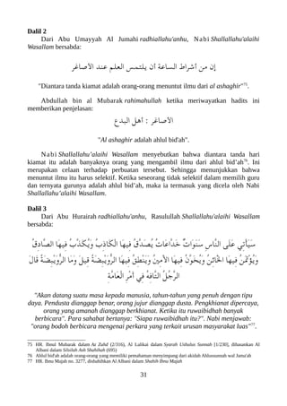 Dalil 2
Dari Abu Umayyah Al Jumahi radhiallahu'anhu, Nabi Shallallahu'alaihi
Wasallam bersabda:
‫الصاغر‬ ‫عند‬ ‫العلم‬ ‫يلتمس‬ ‫أن‬ ‫الساعة‬ ‫أشراط‬ ‫من‬ ‫إن‬
"Diantara tanda kiamat adalah orang-orang menuntut ilmu dari al ashaghir"75
.
Abdullah bin al Mubarak rahimahullah ketika meriwayatkan hadits ini
memberikan penjelasan:
‫العبدع‬ ‫أهل‬ : ‫الصاغر‬
"Al ashaghir adalah ahlul bid'ah".
Nabi Shallallahu’alaihi Wasallam menyebutkan bahwa diantara tanda hari
kiamat itu adalah banyaknya orang yang mengambil ilmu dari ahlul bid’ah76
. Ini
merupakan celaan terhadap perbuatan tersebut. Sehingga menunjukkan bahwa
menuntut ilmu itu harus selektif. Ketika seseorang tidak selektif dalam memilih guru
dan ternyata gurunya adalah ahlul bid’ah, maka ia termasuk yang dicela oleh Nabi
Shallallahu’alaihi Wasallam.
Dalil 3
Dari Abu Hurairah radhiallahu'anhu, Rasulullah Shallallahu'alaihi Wasallam
bersabda:
ُ‫ق‬ِ‫د‬‫ّا‬‫ص‬‫ال‬ ‫َا‬‫ه‬‫ِي‬‫ف‬ ُ‫ب‬ّ‫ذ‬َ‫لك‬ُ‫ي‬َ‫و‬ ُ‫ب‬ِ‫ذ‬‫َا‬‫لك‬ْ‫ل‬‫ا‬ ‫َا‬‫ه‬‫ِي‬‫ف‬ ُ‫ق‬ّ‫د‬َ‫ص‬ُ‫ي‬ ُ‫ت‬‫َا‬‫ع‬‫ّا‬‫د‬َ‫خ‬ ٌ‫ت‬‫َا‬‫و‬َ‫ن‬َ‫س‬ ِ‫س‬‫ّا‬‫ن‬‫ال‬ ‫َى‬‫ل‬َ‫ع‬ ‫ِي‬‫ت‬ْ‫أ‬َ‫ي‬َ‫س‬
َ‫ل‬‫َا‬‫ق‬ ُ‫ة‬َ‫ض‬ِ‫عب‬ْ‫ي‬َ‫و‬ّ‫ر‬‫ال‬ ‫َا‬‫م‬َ‫و‬ َ‫ل‬‫ِي‬‫ق‬ ُ‫ة‬َ‫ض‬ِ‫عب‬ْ‫ي‬َ‫و‬ّ‫ر‬‫ال‬ ‫َا‬‫ه‬‫ِي‬‫ف‬ ُ‫ق‬ِ‫ط‬ْ‫ن‬َ‫ي‬َ‫و‬ ُ‫ني‬ِ‫م‬َْ‫ل‬‫ا‬ ‫َا‬‫ه‬‫ِي‬‫ف‬ ُ‫ن‬ّ‫و‬َ‫خ‬ُ‫ي‬َ‫و‬ ُ‫ن‬ِ‫ئ‬‫َا‬ْ‫ل‬‫ا‬ ‫َا‬‫ه‬‫ِي‬‫ف‬ ُ‫ن‬ََ‫ت‬ْ‫ؤ‬ُ‫ي‬َ‫و‬
ِ‫ة‬ّ‫م‬‫َا‬‫ع‬ْ‫ل‬‫ا‬ ِ‫ر‬ْ‫م‬َ‫أ‬ ‫ِي‬‫ف‬ ُ‫ه‬ِ‫ف‬‫ّا‬‫ت‬‫ال‬ ُ‫ل‬ُ‫ج‬ّ‫ر‬‫ال‬
"Akan datang suatu masa kepada manusia, tahun-tahun yang penuh dengan tipu
daya. Pendusta dianggap benar, orang jujur dianggap dusta. Pengkhianat dipercaya,
orang yang amanah dianggap berkhianat. Ketika itu ruwaibidhah banyak
berbicara". Para sahabat bertanya: "Siapa ruwaibidhah itu?". Nabi menjawab:
"orang bodoh berbicara mengenai perkara yang terkait urusan masyarakat luas"77
.
75 HR. Ibnul Mubarak dalam Az Zuhd (2/316), Al Lalikai dalam Syarah Ushulus Sunnah [1/230], dihasankan Al
Albani dalam Silsilah Ash Shahihah (695)
76 Ahlul bid'ah adalah orang-orang yang memiliki pemahaman menyimpang dari akidah Ahlussunnah wal Jama'ah
77 HR. Ibnu Majah no. 3277, dishahihkan Al Albani dalam Shahih Ibnu Majah
31
 