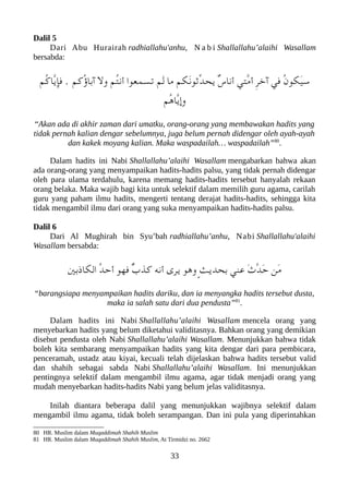 Dalil 5
Dari Abu Hurairah radhiallahu'anhu, N a b i Shallallahu’alaihi Wasallam
bersabda:
‫ُم‬‫ك‬‫ّا‬‫ي‬‫فإ‬ . ‫ُكم‬‫ؤ‬‫آبا‬ ‫ول‬ ‫ُم‬‫ت‬‫أن‬ ‫تسمعوا‬ ‫َم‬‫ل‬ ‫ما‬ ‫َلكم‬‫ن‬‫ّثو‬‫د‬‫يح‬ ٌ‫س‬‫أنا‬ ‫ّتي‬‫م‬‫أ‬ ِ‫ر‬‫آخ‬ ‫في‬ ُ‫ن‬‫َلكو‬‫ي‬‫س‬
‫ُم‬‫ه‬‫ّا‬‫ي‬‫وإ‬
“Akan ada di akhir zaman dari umatku, orang-orang yang membawakan hadits yang
tidak pernah kalian dengar sebelumnya, juga belum pernah didengar oleh ayah-ayah
dan kakek moyang kalian. Maka waspadailah… waspadailah”80
.
Dalam hadits ini Nabi Shallallahu’alaihi Wasallam mengabarkan bahwa akan
ada orang-orang yang menyampaikan hadits-hadits palsu, yang tidak pernah didengar
oleh para ulama terdahulu, karena memang hadits-hadits tersebut hanyalah rekaan
orang belaka. Maka wajib bagi kita untuk selektif dalam memilih guru agama, carilah
guru yang paham ilmu hadits, mengerti tentang derajat hadits-hadits, sehingga kita
tidak mengambil ilmu dari orang yang suka menyampaikan hadits-hadits palsu.
Dalil 6
Dari Al Mughirah bin Syu’bah radhiallahu’anhu, Nabi Shallallahu'alaihi
Wasallam bersabda:
‫اللكاذبني‬ ُ‫د‬‫أح‬ ‫فهو‬ ٌ‫ب‬‫كذ‬ ‫أنه‬ ‫يرى‬ ‫وهو‬ ٍ‫ث‬‫بحدي‬ ‫عني‬ َ‫ث‬ّ‫د‬َ‫ح‬ ‫َن‬‫م‬
“barangsiapa menyampaikan hadits dariku, dan ia menyangka hadits tersebut dusta,
maka ia salah satu dari dua pendusta”81
.
Dalam hadits ini Nabi Shallallahu’alaihi Wasallam mencela orang yang
menyebarkan hadits yang belum diketahui validitasnya. Bahkan orang yang demikian
disebut pendusta oleh Nabi Shallallahu’alaihi Wasallam. Menunjukkan bahwa tidak
boleh kita sembarang menyampaikan hadits yang kita dengar dari para pembicara,
penceramah, ustadz atau kiyai, kecuali telah dijelaskan bahwa hadits tersebut valid
dan shahih sebagai sabda Nabi Shallallahu’alaihi Wasallam. Ini menunjukkan
pentingnya selektif dalam mengambil ilmu agama, agar tidak menjadi orang yang
mudah menyebarkan hadits-hadits Nabi yang belum jelas validitasnya.
Inilah diantara beberapa dalil yang menunjukkan wajibnya selektif dalam
mengambil ilmu agama, tidak boleh serampangan. Dan ini pula yang diperintahkan
80 HR. Muslim dalam Muqaddimah Shahih Muslim
81 HR. Muslim dalam Muqaddimah Shahih Muslim, At Tirmidzi no. 2662
33
 