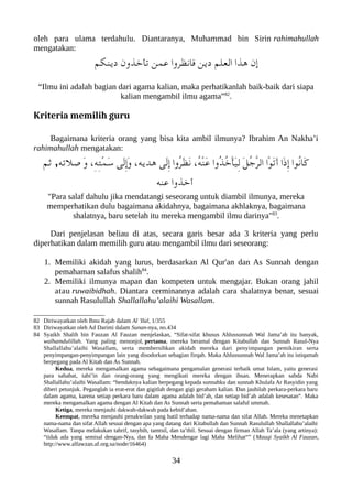 oleh para ulama terdahulu. Diantaranya, Muhammad bin Sirin rahimahullah
mengatakan:
‫دينلكم‬ ‫تأخذون‬ ‫عمن‬ ‫فانظروا‬ ‫دين‬ ‫العلم‬ ‫هذا‬ ‫إن‬
“Ilmu ini adalah bagian dari agama kalian, maka perhatikanlah baik-baik dari siapa
kalian mengambil ilmu agama”82
.
Kriteria memilih guru
Bagaimana kriteria orang yang bisa kita ambil ilmunya? Ibrahim An Nakha’i
rahimahullah mengatakan:
‫ثم‬ ,‫صلته‬ َ‫و‬ ،ِ‫ه‬ِ‫ت‬ْ‫م‬َ‫س‬ ‫َى‬‫ل‬ِ‫إ‬َ‫و‬ ،‫هديه‬ ‫َى‬‫ل‬ِ‫إ‬ ‫ُوا‬‫ر‬َ‫ظ‬َ‫ن‬ ،ُ‫ه‬ْ‫ن‬َ‫ع‬ ‫ُوا‬‫ذ‬ُ‫خ‬ْ‫أ‬َ‫ي‬ِ‫ل‬ َ‫ل‬ُ‫ج‬ّ‫ر‬‫ال‬ ‫ْا‬‫و‬َ‫ت‬َ‫أ‬ ‫َا‬‫ذ‬ِ‫إ‬ ‫ُوا‬‫ن‬‫َا‬‫ك‬
‫عنه‬ ‫أخذوا‬
"Para salaf dahulu jika mendatangi seseorang untuk diambil ilmunya, mereka
memperhatikan dulu bagaimana akidahnya, bagaimana akhlaknya, bagaimana
shalatnya, baru setelah itu mereka mengambil ilmu darinya"83
.
Dari penjelasan beliau di atas, secara garis besar ada 3 kriteria yang perlu
diperhatikan dalam memilih guru atau mengambil ilmu dari seseorang:
1. Memiliki akidah yang lurus, berdasarkan Al Qur'an dan As Sunnah dengan
pemahaman salafus shalih84
.
2. Memiliki ilmunya mapan dan kompeten untuk mengajar. Bukan orang jahil
atau ruwaibidhah. Diantara cerminannya adalah cara shalatnya benar, sesuai
sunnah Rasulullah Shallallahu’alaihi Wasallam.
82 Diriwayatkan oleh Ibnu Rajab dalam Al 'Ilal, 1/355
83 Diriwayatkan oleh Ad Darimi dalam Sunan-nya, no.434
84 Syaikh Shalih bin Fauzan Al Fauzan menjelaskan, “Sifat-sifat khusus Ahlussunnah Wal Jama’ah itu banyak,
walhamdulillah. Yang paling menonjol, pertama, mereka beramal dengan Kitabullah dan Sunnah Rasul-Nya
Shallallahu’alaihi Wasallam, serta membersihkan akidah mereka dari penyimpangan pemikiran serta
penyimpangan-penyimpangan lain yang disodorkan sebagian firqah. Maka Ahlussunnah Wal Jama’ah itu istiqamah
berpegang pada Al Kitab dan As Sunnah.
Kedua, mereka mengamalkan agama sebagaimana pengamalan generasi terbaik umat Islam, yaitu generasi
para sahabat, tabi’in dan orang-orang yang mengikuti mereka dengan ihsan. Menerapkan sabda Nabi
Shallallahu’alaihi Wasallam: “hendaknya kalian berpegang kepada sunnahku dan sunnah Khulafa Ar Rasyidin yang
diberi petunjuk. Peganglah ia erat-erat dan gigitlah dengan gigi geraham kalian. Dan jauhilah perkara-perkara baru
dalam agama, karena setiap perkara baru dalam agama adalah bid’ah, dan setiap bid’ah adalah kesesatan“. Maka
mereka mengamalkan agama dengan Al Kitab dan As Sunnah serta pemahaman salaful ummah.
Ketiga, mereka menjauhi dakwah-dakwah pada kebid’ahan.
Keempat, mereka menjauhi penakwilan yang batil terhadap nama-nama dan sifat Allah. Mereka menetapkan
nama-nama dan sifat Allah sesuai dengan apa yang datang dari Kitabullah dan Sunnah Rasulullah Shallallahu’alaihi
Wasallam. Tanpa melakukan tahrif, tasybih, tamtsil, dan ta’thil. Sesuai dengan firman Allah Ta’ala (yang artinya):
“tidak ada yang semisal dengan-Nya, dan Ia Maha Mendengar lagi Maha Melihat“” (Mauqi Syaikh Al Fauzan,
http://www.alfawzan.af.org.sa/node/16464)
34
 