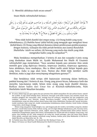 3. Memiliki akhlaknya baik secara umum85
.
Imam Malik rahimahullah berkata :
ٍ‫ل‬ُ‫ج‬َ‫ر‬ َ‫و‬ , ِ‫ه‬ْ‫ي‬َ‫ل‬ِ‫إ‬ ‫ُو‬‫ع‬ْ‫د‬َ‫ي‬ ‫َى‬‫و‬َ‫ه‬ ِ‫ب‬ِ‫ح‬‫َا‬‫ص‬ َ‫و‬ , ِ‫ه‬َ‫ف‬ّ‫س‬‫ال‬ ِ‫ن‬ِ‫ل‬‫ُع‬‫م‬ ٍ‫ه‬ْ‫ي‬ِ‫ف‬َ‫س‬ :ٍ‫ة‬َ‫ع‬َ‫ب‬ْ‫ر‬َ‫أ‬ ْ‫ن‬َ‫ع‬ ُ‫م‬ْ‫ل‬ِِ‫ع‬ْ‫ل‬‫ا‬ ُ‫ذ‬َ‫خ‬ْ‫ؤ‬ُ‫ي‬ َ‫ل‬
ُ‫ه‬ّ‫ل‬‫ال‬ ‫ّى‬‫ل‬َ‫ص‬ ‫ْل‬‫و‬ُ‫س‬ّ‫ر‬‫ال‬ ‫َى‬‫ل‬َ‫ع‬ ُ‫ب‬ِ‫ذ‬ْ‫لك‬َ‫ي‬ َ‫ل‬ َ‫ن‬‫َا‬‫ك‬ ْ‫ن‬ِ‫إ‬َ‫و‬ ِ‫س‬‫ّا‬‫ن‬‫ال‬ ِ‫ث‬ْ‫ي‬ِ‫د‬َ‫ا‬‫َح‬‫أ‬ ْ‫ي‬ِ‫ف‬ ِ‫ب‬ِ‫ذ‬َ‫لك‬ْ‫ل‬‫ِا‬‫ب‬ ٍ‫ف‬ْ‫و‬ُ‫ر‬ْ‫ع‬َ‫م‬
ِ‫ه‬ِ‫ب‬ ُ‫ث‬ّ‫د‬َ‫ح‬ُ‫ي‬ ‫َا‬‫م‬ ُ‫ف‬ِ‫ر‬ْ‫ع‬َ‫ي‬ َ‫ل‬ ٌ‫ح‬َ‫ل‬َ‫ص‬ َ‫و‬ ٌ‫ل‬ْ‫ض‬َ‫ف‬ ُ‫ه‬َ‫ل‬ ٍ‫ل‬ُ‫ج‬َ‫ر‬ َ‫و‬ , َ‫م‬ّ‫ل‬َ‫س‬َ‫و‬ ِ‫ه‬ْ‫ي‬َ‫ل‬َ‫ع‬
“Ilmu tidak boleh diambil dari empat orang : (1) Orang bodoh yang nyata
kebodohannya, (2) Shahibu hawa' (ahlul bid'ah) yang mengajak agar mengikuti hawa
(kebid'ahan), (3) Orang yang dikenal dustanya dalam pembicaraan-pembicaraannya
dengan manusia, walaupun dia tidak pernah berdusta atas (nama) Rasulullah
Shallallahu ‘alaihi wa sallam, (4) Seorang yang mulia dan shalih yang tidak
mengetahui hadits yang dia sampaikan”86
.
Maka hendaknya memperhatikan 3 kriteria di atas dan waspadai 4 jenis orang
yang disebutkan imam Malik ini. Syaikh Muhammad bin Shalih Al Utsaimin
rahimahullah juga menjelaskan: “Saya sarankan kepada para penuntut ilmu untuk
memilih guru yang dipercaya ilmunya, terpercaya amalnya, terpercaya agamanya,
lurus akidahnya, lurus manhajnya. Jika ia diberi taufik untuk belajar kepada guru
yang lurus, maka ia juga akan lurus. Namun jika Allah tidak memberi taufik
demikian, maka ia juga akan menyimpang sebagaimana gurunya”87
.
Dan hendaknya tidak tertipu oleh kepiawaian seseorang dalam berbicara,
padahal kosong dari 3 kriteria di atas. Orang yang piawai bicara, bahasanya fasih dan
menyihir, kata-katanya indah, belum tentu orang yang layak diambil ilmunya.
Bahkan dalam hadits dari Umar bin al Khathab radhiallahu'anhu, Nabi
Shallallahu’alaihi Wasallam bersabda:
85 Di antara akhlak bagi para guru agama dan para penuntut ilmu adalah menjauhkan diri dari perkara haram, makruh
dan syubhat. Ia juga zuhud terhadap dunia, dermawan, berwajah cerah (tidak masam), bisa menahan marah, bisa
menahan gangguan dari masyarakat, sabar, menjaga muru’ah (wibawa), menjauhkan diri dari penghasilan yang
rendahan, senantiasa wara, khusyuk, tenang, berwibawa, tawadhu’, sering memberikan makanan, iitsar
(mendahulukan orang lain dalam perkara dunia) namun tidak minta didahulukan, bersikap adil, banyak bersyukur,
mudah membantu hajat orang lain, mudah memanfaatkan kedudukannya dalam kebaikan, lemah lembut terhadap
orang miskin, akrab dengan tetangga.
Bukan orang yang gemar hasad (dengki), riya, ujub (kagum pada diri sendiri), meremehkan orang lain, dendam
dan benci, marah bukan karena Allah, berbuat curang, sum’ah (ingin didengar kebaikannya), pelit, bicaranya kotor,
sombong enggan menerima kebenaran, tamak, angkuh, merasa tinggi, berlomba-lomba dalam perkara duniawi,
mudahanah (mengorbankan agama demi dunia), menampakkan diri seolah-olah baik di hadapan orang-orang, cinta
pujian, buta terhadap aib diri, sibuk mengurusi aib orang lain, fanatik golongan, takut dan harap selain kepada
Allah, ghibah, namimah (adu domba), memfitnah orang, berdusta, berkata jorok (lihat Mukhtashar Al Mu'lim bi
Adabil Mu'allim wal Muta'allim, hal. 36 - 39).
86 At Tamhid, karya Ibnu Abdil Barr, 1/66, dinukil dari Min Washayal Ulama, 19
87 Majmu' Al Fatawa war Rasail Syaikh Muhammad bin Shalih Al Utsaimin, 26/40
35
 