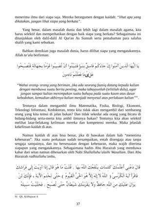 menerima ilmu dari siapa saja. Mereka berargumen dengan kaidah: “lihat apa yang
dikatakan, jangan lihat siapa yang berkata”.
Yang benar, dalam masalah dunia dan lebih lagi dalam masalah agama, kita
harus selektif dan memperhatikan dengan baik siapa yang berkata? Sebagaimana ini
ditunjukkan oleh dalil-dalil Al Qur'an As Sunnah serta pemahaman para salafus
shalih yang kami sebutkan.
Bahkan demikian juga masalah dunia, harus dilihat siapa yang mengatakannya.
Allah ta’ala berfirman:
‫ُوا‬‫ح‬ِ‫عب‬ْ‫ص‬ُ‫ت‬َ‫ف‬ ٍ‫ة‬َ‫ل‬‫َا‬‫ه‬َ‫ج‬ِ‫ب‬ ‫ًا‬‫م‬ْ‫و‬َ‫ق‬ ‫ُوا‬‫عب‬‫ِي‬‫ص‬ُ‫ت‬ ْ‫ن‬َ‫أ‬ ‫ُوا‬‫ن‬ّ‫ي‬َ‫عب‬َ‫ت‬َ‫ف‬ ٍ‫إ‬َ‫عب‬َ‫ن‬ِ‫ب‬ ٌ‫ق‬ِ‫س‬‫َا‬‫ف‬ ْ‫م‬ُ‫ك‬َ‫ء‬‫َا‬‫ج‬ ْ‫ن‬ِ‫إ‬ ‫ُوا‬‫ن‬َ‫م‬‫آ‬ َ‫ن‬‫ِي‬‫ذ‬ّ‫ل‬‫ا‬ ‫َا‬‫ه‬ّ‫ي‬َ‫أ‬ ‫َا‬‫ي‬
َ‫ني‬ِ‫م‬ِ‫د‬‫َا‬‫ن‬ ْ‫م‬ُ‫ت‬ْ‫ل‬َ‫ع‬َ‫ف‬ ‫َا‬‫م‬ ٰ
‫َى‬‫ل‬َ‫ع‬
“Wahai orang- orang yang beriman, jika ada seorang faasiq datang kepada kalian
dengan membawa suatu berita penting, maka tabayyunlah (telitilah dulu), agar
jangan sampai kalian menimpakan suatu bahaya pada suatu kaum atas dasar
kebodohan, kemudian akhirnya kalian menjadi menyesal atas perlakuan kalian”91
.
Tentunya dalam mengambil ilmu Matematika, Fisika, Biologi, Ekonomi,
Teknologi Informasi, Kedokteran, tentu kita tidak akan mengambil dari sembarang
orang yang kita temui di jalan bukan? Dan tidak sekedar ada orang yang bicara di
bidang-bidang serta-merta kita ambil ilmunya bukan? Tentunya kita akan selektif
melihat latar-belakang keilmuan mereka dan kompetensi mereka. Maka jelaslah
kekeliruan kaidah di atas.
Namun kaidah di atas bisa benar, jika di bawakan dalam bab “menerima
kebenaran”. Jika suatu perkataan sudah tersampaikan, entah disengaja atau tanpa
sengaja sampainya, dan itu bersesuaian dengan kebenaran, maka wajib diterima
siapapun yang mengatakannya. Sebagaimana hadits Abu Hurairah yang membawa
kabar dari setan namun dibenarkan oleh Nabi Shallallahu’alaihi Wasallam. Dari Abu
Hurairah radhiallahu’anhu,
َ‫ك‬ِ‫ش‬‫َا‬‫ر‬ِ‫ف‬ ‫َى‬‫ل‬ِ‫إ‬ َ‫ت‬ْ‫ي‬َ‫و‬َ‫أ‬ ‫َا‬‫ذ‬ِ‫إ‬ َ‫ل‬‫َا‬‫ق‬ َ‫و‬ُ‫ه‬ ‫َا‬‫م‬ ُ‫ت‬ْ‫ل‬ُ‫ق‬ . ‫َا‬‫ه‬ِ‫ب‬ ُ‫ه‬ّ‫ل‬‫ال‬ َ‫ك‬ُ‫ع‬َ‫ف‬ْ‫ن‬َ‫ي‬ ٍ‫ت‬‫َا‬‫م‬ِ‫ل‬َ‫ك‬ َ‫ك‬ْ‫م‬ّ‫ل‬َ‫ع‬ُ‫أ‬ ‫ِى‬‫ن‬ْ‫ع‬َ‫د‬ َ‫ل‬‫َا‬‫ق‬
ْ‫ن‬َ‫ل‬ َ‫ك‬ّ‫ن‬ِ‫إ‬َ‫ف‬ ، َ‫ة‬َ‫ي‬‫ال‬ َ‫م‬ِ‫ت‬ْ‫خ‬َ‫ت‬ ‫ّى‬‫ت‬َ‫ح‬ ( ُ‫ م‬‫ّو‬‫ي‬َ‫ق‬ْ‫ل‬‫ا‬ ّ‫ى‬َْ‫ل‬‫ا‬ َ‫و‬ُ‫ه‬ ّ‫ل‬ِ‫إ‬ َ‫ه‬َ‫ل‬ِ‫إ‬ َ‫ل‬ ُ‫ه‬ّ‫ل‬‫ال‬ ) ّ‫ى‬ِ‫س‬ْ‫ر‬ُ‫لك‬ْ‫ل‬‫ا‬ َ‫ة‬َ‫ي‬‫آ‬ ْ‫أ‬َ‫ر‬ْ‫ق‬‫َا‬‫ف‬
ُ‫ه‬َ‫ل‬‫ِي‬‫عب‬َ‫س‬ ُ‫ت‬ْ‫ي‬ّ‫ل‬َ‫خ‬َ‫ف‬ . َ‫ح‬ِ‫عب‬ْ‫ص‬ُ‫ت‬ ‫ّى‬‫ت‬َ‫ح‬ ٌ‫ن‬‫َا‬‫ط‬ْ‫ي‬َ‫ش‬ َ‫ك‬ّ‫ن‬َ‫ب‬َ‫ر‬ْ‫ق‬َ‫ي‬ َ‫ل‬َ‫و‬ ٌ‫ظ‬ِ‫ف‬‫َا‬‫ح‬ ِ‫ه‬ّ‫ل‬‫ال‬ َ‫ن‬ِ‫م‬ َ‫ك‬ْ‫ي‬َ‫ل‬َ‫ع‬ َ‫ل‬‫َا‬‫ز‬َ‫ي‬
91 QS. Al-Hujurat: 6
37
 