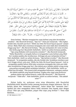 َ‫ة‬َ‫ح‬ِ‫ر‬‫َا‬‫عب‬ْ‫ل‬‫ا‬ َ‫ك‬ُ‫ر‬‫ِي‬‫س‬َ‫أ‬ َ‫ل‬َ‫ع‬َ‫ف‬ ‫َا‬‫م‬ » – ‫وسلم‬ ‫عليه‬ ‫ال‬ ‫صلى‬ – ِ‫ه‬ّ‫ل‬‫ال‬ ُ‫ل‬‫ُو‬‫س‬َ‫ر‬ ‫ِى‬‫ل‬ َ‫ل‬‫َا‬‫ق‬َ‫ف‬ ، ُ‫ت‬ْ‫ح‬َ‫عب‬ْ‫ص‬َ‫أ‬َ‫ف‬
ُ‫ت‬ْ‫ي‬ّ‫ل‬َ‫خ‬َ‫ف‬ ، ‫َا‬‫ه‬ِ‫ب‬ ُ‫ه‬ّ‫ل‬‫ال‬ ‫ِى‬‫ن‬ُ‫ع‬َ‫ف‬ْ‫ن‬َ‫ي‬ ، ٍ‫ت‬‫َا‬‫م‬ِ‫ل‬َ‫ك‬ ‫ِى‬‫ن‬ُ‫م‬ّ‫ل‬َ‫ع‬ُ‫ي‬ ُ‫ه‬ّ‫ن‬َ‫أ‬ َ‫م‬َ‫ع‬َ‫ز‬ ِ‫ه‬ّ‫ل‬‫ال‬ َ‫ل‬‫ُو‬‫س‬َ‫ر‬ ‫َا‬‫ي‬ ُ‫ت‬ْ‫ل‬ُ‫ق‬ . «
ْ‫ن‬ِ‫م‬ ّ‫ى‬ِ‫س‬ْ‫ر‬ُ‫لك‬ْ‫ل‬‫ا‬ َ‫ة‬َ‫ي‬‫آ‬ ْ‫أ‬َ‫ر‬ْ‫ق‬‫َا‬‫ف‬ َ‫ك‬ِ‫ش‬‫َا‬‫ر‬ِ‫ف‬ ‫َى‬‫ل‬ِ‫إ‬ َ‫ت‬ْ‫ي‬َ‫و‬َ‫أ‬ ‫َا‬‫ذ‬ِ‫إ‬ ‫ِى‬‫ل‬ َ‫ل‬‫َا‬‫ق‬ ُ‫ت‬ْ‫ل‬ُ‫ق‬ . « َ‫ى‬ِ‫ه‬ ‫َا‬‫م‬ » َ‫ل‬‫َا‬‫ق‬ . ُ‫ه‬َ‫ل‬‫ِي‬‫عب‬َ‫س‬
ِ‫ه‬ّ‫ل‬‫ال‬ َ‫ن‬ِ‫م‬ َ‫ك‬ْ‫ي‬َ‫ل‬َ‫ع‬ َ‫ل‬‫َا‬‫ز‬َ‫ي‬ ْ‫ن‬َ‫ل‬ ‫ِى‬‫ل‬ َ‫ل‬‫َا‬‫ق‬َ‫و‬ ( ُ‫ م‬‫ّو‬‫ي‬َ‫ق‬ْ‫ل‬‫ا‬ ّ‫ى‬َْ‫ل‬‫ا‬ َ‫و‬ُ‫ه‬ ّ‫ل‬ِ‫إ‬ َ‫ه‬َ‫ل‬ِ‫إ‬ َ‫ل‬ ُ‫ه‬ّ‫ل‬‫ال‬ ) َ‫م‬ِ‫ت‬ْ‫خ‬َ‫ت‬ ‫ّى‬‫ت‬َ‫ح‬ ‫َا‬‫ه‬ِ‫ل‬ّ‫و‬َ‫أ‬
َ‫ل‬‫َا‬‫ق‬َ‫ف‬ . ِ‫ر‬ْ‫ي‬َْ‫ل‬‫ا‬ ‫َى‬‫ل‬َ‫ع‬ ٍ‫ء‬ْ‫ى‬َ‫ش‬ َ‫ص‬َ‫ر‬ْ‫ح‬َ‫أ‬ ‫ُوا‬‫ن‬‫َا‬‫ك‬َ‫و‬ ، َ‫ح‬ِ‫عب‬ْ‫ص‬ُ‫ت‬ ‫ّى‬‫ت‬َ‫ح‬ ٌ‫ن‬‫َا‬‫ط‬ْ‫ي‬َ‫ش‬ َ‫ك‬َ‫ب‬َ‫ر‬ْ‫ق‬َ‫ي‬ َ‫ل‬َ‫و‬ ٌ‫ظ‬ِ‫ف‬‫َا‬‫ح‬
ْ‫ن‬َ‫م‬ ُ‫م‬َ‫ل‬ْ‫ع‬َ‫ت‬ ، ٌ‫ب‬‫ُو‬‫ذ‬َ‫ك‬ َ‫و‬ُ‫ه‬َ‫و‬ َ‫ك‬َ‫ق‬َ‫د‬َ‫ص‬ ْ‫د‬َ‫ق‬ ُ‫ه‬ّ‫ن‬ِ‫إ‬ ‫َا‬‫م‬َ‫أ‬ » – ‫وسلم‬ ‫عليه‬ ‫ال‬ ‫صلى‬ – ّ‫ى‬ِ‫عب‬ّ‫ن‬‫ال‬
ٌ‫ن‬‫َا‬‫ط‬ْ‫ي‬َ‫ش‬ َ‫ك‬‫َا‬‫ذ‬ » َ‫ل‬‫َا‬‫ق‬ . َ‫ل‬ َ‫ل‬‫َا‬‫ق‬ . « َ‫ ة‬َ‫ر‬ْ‫ي‬َ‫ر‬ُ‫ه‬ ‫َا‬‫ب‬َ‫أ‬ ‫َا‬‫ي‬ ٍ‫ل‬‫َا‬‫ي‬َ‫ل‬ ِ‫ث‬َ‫ل‬َ‫ث‬ ُ‫ذ‬ْ‫ن‬ُ‫م‬ ُ‫ب‬ِ‫ط‬‫َا‬‫خ‬ُ‫ت‬ »
Setan berkata, “Biarkan mengajarimu suatu kalimat yang akan bermanfaat
untukmu”. Abu Hurairah bertanya, “Apa itu?” Setan pun menjawab, “Jika engkau
hendak tidur, bacalah ayat kursi ‘Allahu laa ilaha illa huwal hayyul qoyyum‘ sampai
selesai. Maka Allah akan senantiasa menjagamu dan setan tidak akan mendekatimu
hingga pagi hari”. Abu Hurairah berkata, “Aku pun melepaskan diri setan tersebut.
Dan ketika pagi hari Rasulullah shallallahu ‘alaihi wa sallam bertanya padaku,
“Apa yang dilakukan oleh tawananmu semalam?”. Abu Hurairah menjawab,
“Wahai Rasulullah, ia mengaku bahwa ia mengajarkan suatu kalimat yang Allah
beri manfaat padaku jika membacanya. Sehingga aku pun melepaskan dirinya”.
Nabi shallallahu ‘alaihi wa sallam bertanya, “Apa kalimat tersebut?” Abu Hurairah
menjawab, “Ia mengatakan padaku, jika aku hendak tidur hendaknya membaca ayat
kursi hingga selesai, yaitu ayat ‘Allahu laa ilaha illa huwal hayyul qoyyum’. Lalu ia
mengatakan padaku bahwa Allah akan senantiasa menjagaku dan setan pun tidak
akan mendekatimu hingga pagi hari. Dan dahulu para sahabat adalah orang-orang
yang paling semangat dalam melakukan kebaikan”. Nabi shallallahu ‘alaihi wa
sallam pun bersabda, “Dia (setan) telah mengatakan kebenaran, walaupun asalnya
dia adalah makhluk yang banyak berdusta. Engkau tahu siapa yang berbicara
padamu dalam tiga malam kemarin, wahai Abu Hurairah?”. Abu Hurairah
menjawab: “Tidak tahu”. Nabi shallallahu ‘alaihi wa sallam berkata, “Dia adalah
setan”92
.
Dalam hadits ini, perkataan setan tetap dibenarkan oleh Rasulullah
Shallallahu'alaihi Wasallam ketika memang bersesuaian dengan kebenaran. Dan ini
berlaku dalam bab “menerima kebenaran”, bukan dalam bab “menuntut ilmu”.
Apakah kita akan mengatakan bahwa boleh menuntut ilmu kepada setan dengan
alasan “lihat apa yang dikatakan, jangan lihat siapa yang berkata”?. Tentu tidak
demikian.
92 HR. Bukhari no. 2311
38
 