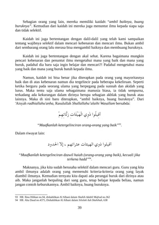 Sebagian orang yang lain, mereka memiliki kaidah: “ambil baiknya, buang
buruknya”. Kemudian dari kaidah ini mereka juga menuntut ilmu kepada siapa saja
dan tidak selektif.
Kaidah ini juga bertentangan dengan dalil-dalil yang telah kami sampaikan
tentang wajibnya selektif dalam mencari kebenaran dan mencari ilmu. Bukan ambil
dari sembarang orang lalu merasa bisa mengambil baiknya dan membuang buruknya.
Kaidah ini juga bertentangan dengan akal sehat. Karena bagaimana mungkin
pencari kebenaran dan penuntut ilmu mengetahui mana yang baik dan mana yang
buruk, padahal dia baru saja ingin belajar dan mencari?! Padahal mengetahui mana
yang baik dan mana yang buruk butuh kepada ilmu.
Namun, kaidah ini bisa benar jika diterapkan pada orang yang mayoritasnya
baik dan di atas kebenaran namun dia tergelincir pada beberapa kekeliruan. Seperti
ketika berguru pada seorang ulama yang berpegang pada sunnah dan akidah yang
lurus. Maka tentu saja ulama sebagaimana manusia biasa, ia tidak sempurna,
terkadang ada kekurangan dalam dirinya berupa sebagian akhlak yang buruk atau
lainnya. Maka di sini baru diterapkan, “ambil baiknya, buang buruknya”. Dari
'Aisyah radhiallahu'anha, Rasulullah Shallallahu’alaihi Wasallam bersabda:
ْ‫م‬ِ‫ه‬ِ‫ت‬‫ّا‬‫ل‬َ‫ز‬ ِ‫ت‬‫َا‬‫ئ‬ْ‫ي‬َ‫ه‬ْ‫ل‬‫ا‬ ‫ِي‬‫و‬َ‫ذ‬ ‫ُوا‬‫ل‬‫ِي‬‫ق‬َ‫أ‬
“Maafkanlah ketergelinciran orang-orang yang baik”93
.
Dalam riwayat lain:
‫الدود‬ ‫إل‬ ، ‫عثراتهم‬ ‫الهيئات‬ ‫ذوي‬ ‫أقيلوا‬
“Maafkanlah ketergelinciran dzawil haiah (orang-orang yang baik), kecuali jika
terkena hadd”94
.
Maknanya, jika kita sudah berusaha selektif dalam mencari guru. Guru yang kita
ambil ilmunya adalah orang yang memenuhi kriteria-kriteria orang yang layak
diambil ilmunya. Kemudian ternyata kita dapati ada perangai buruk dari dirinya atau
aib. Maka janganlah berpaling dari sang guru, tetap belajar kepada beliau, namun
jangan contoh keburukannya. Ambil baiknya, buang buruknya.
93 HR. Ibnu Hibban no.94, dishahihkan Al Albani dalam Shahih Adabil Mufrad no.362
94 HR. Abu Daud no.4375, Dishahihkan Al Albani dalam Silsilah Ash Shahihah, 638
39
 