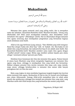 Mukadimah
‫الرحيم‬ ‫الرحمن‬ ‫ال‬ ‫بسم‬
‫محمد‬ ‫سيدنا‬ ‫للعالني‬ ‫رحمة‬ ‫العبعوث‬ ‫على‬ ‫والسل م‬ ‫والصل ة‬ ‫العالني‬ ‫رب‬ ‫ل‬ ‫المد‬
‫أجمعني‬ ‫وأصحابه‬ ‫آله‬ ‫وعلى‬
Menuntut ilmu agama termasuk amal yang paling mulia, dan ia merupakan
tanda dari kebaikan. Rasulullah Shalallahu’alaihi Wasallam bersabda, “Orang yang
dikehendaki oleh Allah untuk mendapatkan kebaikan, akan dimudahkan untuk
memahami ilmu agama” (Muttafaqun 'alaihi). Hal ini dikarenakan dengan menuntut
ilmu agama seseorang akan mendapatkan pengetahuan yang bermanfaat baginya
untuk melakukan amal shalih.
Allah ta’ala juga berfirman (yang artinya), “Dan Allahlah yang telah mengutus
Rasul-Nya dengan hudaa dan dinul haq” (QS. At Taubah: 33). Dan hudaa di sini
adalah ilmu yang bermanfaat, dan maksud dinul haq di sini adalah amal shalih. Dan
Rasulullah Shalallahu’alaihi Wasallam memberi nama majlis ilmu agama dengan
‘riyadhul jannah’ (taman surga). Beliau juga memberi julukan kepada para ulama
sebagai ‘waratsatul anbiyaa’ (pewaris para Nabi).
Demikian besar keutamaan dari ilmu dan menuntut ilmu agama. Namun banyak
di antara kaum Muslimin yang belum mengetahui bagaimana cara menuntut ilmu
agama yang benar, sehingga ia mendapatkan ilmu yang kokoh dan bermanfaat.
Bahkan sebagian penuntut ilmu mereka menuntut ilmu tanpa arah, tanpa metode,
tanpa aturan, sehingga bertahun-tahun ia menuntut ilmu namun tidak banyak
peningkatan dari sisi ilmu dan amal.
Buku yang ringkas ini akan membahas bagaimana langkah-langkah dan kiat-kiat
dalam menuntut ilmu agama. Berdasarkan Al Qur'an dan As Sunnah serta bimbingan
para ulama Ahlussunnah. Semoga Allah ta'ala menjadikan buku ini sebab untuk
penulis dan pembacanya sehingga bisa menjadi para penuntut ilmu yang sejati, yang
diberikan taufik oleh Allah berupa ilmu yang bermanfaat dan amalan yang shalih.
Yogyakarta, 26 Rajab 1442
Yulian Purnama
4
 