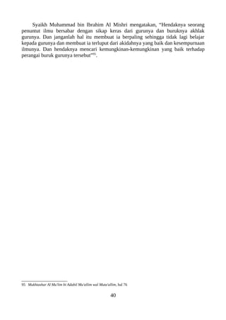 Syaikh Muhammad bin Ibrahim Al Mishri mengatakan, “Hendaknya seorang
penuntut ilmu bersabar dengan sikap keras dari gurunya dan buruknya akhlak
gurunya. Dan janganlah hal itu membuat ia berpaling sehingga tidak lagi belajar
kepada gurunya dan membuat ia terluput dari akidahnya yang baik dan kesempurnaan
ilmunya. Dan hendaknya mencari kemungkinan-kemungkinan yang baik terhadap
perangai buruk gurunya tersebut”95
.
95 Mukhtashar Al Mu'lim bi Adabil Mu'allim wal Muta'allim, hal 76
40
 