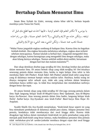 Bertahap Dalam Menuntut Ilmu
Imam Ibnu Syihab Az Zuhri, seorang ulama kibar tabi’in, berkata kepada
muridnya yaitu Yunus bin Yazid,
‫أن‬ ‫قعبل‬ ‫بك‬ ‫قطع‬ ‫فيها‬ ‫أخذت‬ ‫فأيها‬ ، ‫أودية‬ ‫العلم‬ ‫فإن‬ ‫العلم‬ ‫تلكابر‬ ‫ل‬ ,‫يونس‬ ‫يا‬
‫اخذه‬ ‫را م‬ ‫من‬ ‫فإن‬ ، ‫جملة‬ ‫العلم‬ ‫تأخذ‬ ‫ول‬ ،‫والليالي‬ ‫اليا م‬ ‫مع‬ ‫خذه‬ ‫وللكن‬ ، ‫تعبلغه‬
‫والليالي‬ ‫اليا م‬ ‫مع‬ ‫الشيء‬ ‫بعد‬ ‫الشيء‬ ‫وللكن‬ ، ‫جملة‬ ‫عنه‬ ‫ذهب‬ ‫جملة‬
“Wahai Yunus janganlah engkau sombong di hadapan ilmu. Karena ilmu itu bagaikan
lembah-lembah. Jika engkau berusaha melaluinya sekaligus, engkau akan terhenti
sebelum mencapainya. Namun laluilah ia berhari-hari. Janganlah mengambil ilmu
dengan sekaligus, karena barangsiapa yang mengambil ilmu dengan sekaligus, maka
akan hilang darinya sekaligus. Namun ambilah sedikit-demi-sedikit, bersamaan
dengan hari-hari dan malam-malammu”96
.
Dan sikap demikian disebut juga taraffuq bil ilmi, bersikap lembut dan perlahan
dalam menuntut ilmu. Di antara bentuk sikap yang tidak taraffuq bil ilmi misalnya
seseorang pemula dalam menuntu ilmu, ketika ia ingin belajar ilmu tafsir ia lalu
membuka Tafsir Ath-Thabari. Kitab Tafsir Ath-Thabari adalah kitab tafsir yang besar
yang di dalamnya memuat hampir semua nukilan tafsir. Hasilnya, ketika orang ini
ditanya mengenai tafsir sebuah ayat, tidak ada yang terlintas dalam benaknya
melainkan hanya sedikit saja. Ia tidak bisa menjelaskan dan mendudukan tasfirnya
dengan benar dan tepat.
Di antara bentuk sikap yang tidak taraffuq bil ilmi juga seorang pemula dalam
ilmu fiqih langsung belajar kitab Al-Mughni karya Ibnu Qudamah, atau Al-Majmu
karya An-Nawawi. Atau seorang pemula dalam ilmu hadits, langsung belajar kitab
Nailul Authar karya Asy-Syaukani atau kitab Fathul Baari karya Ibnu Hajar Al-
Asqalani.
Syaikh Shalih Alu Asy-Syaikh menjelaskan, “kitab-kitab besar seperti ini yang
bisa memahami pembahasan di dalamnya adalah para ulama. Adapun penuntut ilmu
pemula, hendaknya tidak membacanya dari awal hingga akhir. Karena tidak
diragukan lagi bahwa dalam memahami kitab-kitab ini perlu penelaahan yang perlu
merujuk pada kitab-kitab yang besar lainnya, maka hendaknya penuntut ilmu pemula
tidak melakukan qira’ah sardan (sekedar membaca dengan cepat dari awal hingga
96 Jami Bayanil Ilmi wa Fadhilih, 1/104, dinukil dari Ath-Thariq ila Nubughil Ilmi, 18-19
41
 