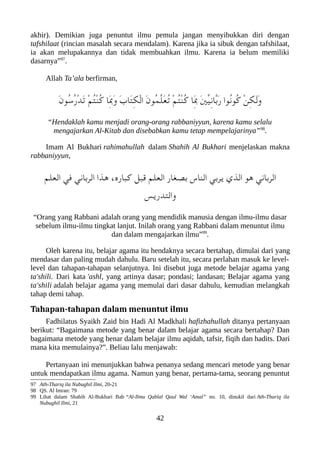 akhir). Demikian juga penuntut ilmu pemula jangan menyibukkan diri dengan
tafshilaat (rincian masalah secara mendalam). Karena jika ia sibuk dengan tafshilaat,
ia akan melupakannya dan tidak membuahkan ilmu. Karena ia belum memiliki
dasarnya”97
.
Allah Ta’ala berfirman,
َ‫ن‬‫ُو‬‫س‬ُ‫ر‬ْ‫د‬َ‫ت‬ ْ‫م‬ُ‫ت‬ْ‫ن‬ُ‫ك‬ ‫َا‬ِ‫ب‬َ‫و‬ َ‫ب‬‫َا‬‫ت‬ِ‫لك‬ْ‫ل‬‫ا‬ َ‫ن‬‫ُو‬‫م‬ّ‫ل‬َ‫ع‬ُ‫ت‬ ْ‫م‬ُ‫ت‬ْ‫ن‬ُ‫ك‬ ‫َا‬ِ‫ب‬ َ‫ني‬ّ‫ي‬ِ‫ن‬‫ّا‬‫ب‬َ‫ر‬ ‫ُوا‬‫ن‬‫ُو‬‫ك‬ ْ‫ن‬ِ‫لك‬َ‫ل‬َ‫و‬
“Hendaklah kamu menjadi orang-orang rabbaniyyun, karena kamu selalu
mengajarkan Al-Kitab dan disebabkan kamu tetap mempelajarinya”98
.
Imam Al Bukhari rahimahullah dalam Shahih Al Bukhari menjelaskan makna
rabbaniyyun,
‫العلم‬ ‫في‬ ‫الرباني‬ ‫هذا‬ ،‫كعباره‬ ‫قعبل‬ ‫العلم‬ ‫بصغار‬ ‫الناس‬ ‫يربي‬ ‫الذي‬ ‫هو‬ ‫الرباني‬
‫والتدريس‬
“Orang yang Rabbani adalah orang yang mendidik manusia dengan ilmu-ilmu dasar
sebelum ilmu-ilmu tingkat lanjut. Inilah orang yang Rabbani dalam menuntut ilmu
dan dalam mengajarkan ilmu”99
.
Oleh karena itu, belajar agama itu hendaknya secara bertahap, dimulai dari yang
mendasar dan paling mudah dahulu. Baru setelah itu, secara perlahan masuk ke level-
level dan tahapan-tahapan selanjutnya. Ini disebut juga metode belajar agama yang
ta'shili. Dari kata 'ashl, yang artinya dasar; pondasi; landasan; Belajar agama yang
ta'shili adalah belajar agama yang memulai dari dasar dahulu, kemudian melangkah
tahap demi tahap.
Tahapan-tahapan dalam menuntut ilmu
Fadhilatus Syaikh Zaid bin Hadi Al Madkhali hafizhahullah ditanya pertanyaan
berikut: “Bagaimana metode yang benar dalam belajar agama secara bertahap? Dan
bagaimana metode yang benar dalam belajar ilmu aqidah, tafsir, fiqih dan hadits. Dari
mana kita memulainya?”. Beliau lalu menjawab:
Pertanyaan ini menunjukkan bahwa penanya sedang mencari metode yang benar
untuk mendapatkan ilmu agama. Namun yang benar, pertama-tama, seorang penuntut
97 Ath-Thariq ila Nubughil Ilmi, 20-21
98 QS. Al Imran: 79
99 Lihat dalam Shahih Al-Bukhari Bab “Al-Ilmu Qablal Qaul Wal ‘Amal” no. 10, dinukil dari Ath-Thariq ila
Nubughil Ilmi, 21
42
 