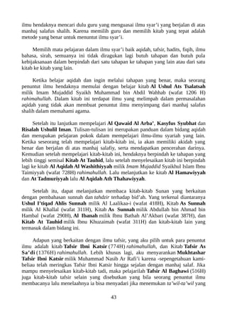 ilmu hendaknya mencari dulu guru yang menguasai ilmu syar’i yang berjalan di atas
manhaj salafus shalih. Karena memilih guru dan memilih kitab yang tepat adalah
metode yang benar untuk menuntut ilmu syar’i.
Memilih mata pelajaran dalam ilmu syar’i baik aqidah, tafsir, hadits, fiqih, ilmu
bahasa, sirah, semuanya ini tidak diragukan lagi butuh tahapan dan butuh pula
kebijaksanaan dalam berpindah dari satu tahapan ke tahapan yang lain atau dari satu
kitab ke kitab yang lain.
Ketika belajar aqidah dan ingin melalui tahapan yang benar, maka seorang
penuntut ilmu hendaknya memulai dengan belajar kitab Al Ushul Ats Tsalatsah
milik Imam Mujaddid Syaikh Muhammad bin Abdil Wahhab (wafat 1206 H)
rahimahullah. Dalam kitab ini terdapat ilmu yang melimpah dalam permasalahan
aqidah yang tidak akan membuat penuntut ilmu menyimpang dari manhaj salafus
shalih dalam memahami agama.
Setelah itu lanjutkan mempelajari Al Qawaid Al Arba’, Kasyfus Syubhat dan
Risalah Ushulil Iman. Tulisan-tulisan ini merupakan panduan dalam bidang aqidah
dan merupakan pelajaran pokok dalam mempelajari ilmu-ilmu syariah yang lain.
Ketika seseorang telah mempelajari kitab-kitab ini, ia akan memiliki akidah yang
benar dan berjalan di atas manhaj salafiy, serta mendapatkan pencerahan darinya.
Kemudian setelah mempelajari kitab-kitab ini, hendaknya berpindah ke tahapan yang
lebih tinggi semisal Kitab At Tauhid, lalu setelah menyelesaikan kitab ini berpindah
lagi ke kitab Al Aqidah Al Washithiyyah milik Imam Mujaddid Syaikhul Islam Ibnu
Taimiyyah (wafat 728H) rahimahullah. Lalu melanjutkan ke kitab Al Hamawiyyah
dan At Tadmuriyyah lalu Al Aqidah Ath Thahawiyyah.
Setelah itu, dapat melanjutkan membaca kitab-kitab Sunan yang berkaitan
dengan pembahasan sunnah dan tahdzir terhadap bid’ah. Yang terkenal diantaranya
Ushul I’tiqad Ahlis Sunnah milik Al Laalikaa-i (wafat 418H), Kitab As Sunnah
milik Al Khallal (wafat 311H), Kitab As Sunnah milik Abdullah bin Ahmad bin
Hambal (wafat 290H), Al Ibanah milik Ibnu Bathah Al’Akbari (wafat 387H), dan
Kitab At Tauhid milik Ibnu Khuzaimah (wafat 311H) dan kitab-kitab lain yang
termasuk dalam bidang ini.
Adapun yang berkaitan dengan ilmu tafsir, yang aku pilih untuk para penuntut
ilmu adalah kitab Tafsir Ibni Katsir (774H) rahimahullah, dan Kitab Tafsir As
Sa’di (1376H) rahimahullah. Lebih khusus lagi, aku menyarankan Mukhtashar
Tafsir Ibni Katsir milik Muhammad Nasib Ar Rafi’i karena -sepengetahuan kami-
beliau telah meringkas Tafsir Ibni Katsir hingga sejalan dengan manhaj salaf. Jika
mampu menyelesaikan kitab-kitab tadi, maka pelajarilah Tafsir Al Baghawi (516H)
juga kitab-kitab tafsir selain yang disebutkan yang bila seorang penuntut ilmu
membacanya lalu menelaahnya ia bisa menyadari jika menemukan ta’wil-ta’wil yang
43
 