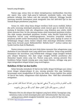 banyak yang diringkas.
Namun juga, semua ilmu ini dalam mempelajarinya membutuhkan ilmu-ilmu
alat seperti ilmu ushul fiqih, qawa’id fiqhiyyah, musthalah hadits, serta butuh
perhatian terhadap ilmu bahasa arab dan qawaidul fiqhiyyah. Sehingga barulah
seseorang memiliki kemampuan untuk mengambil ilmu dari dalil-dalil Qur’an dan
Sunnah dengan pemahaman yang benar.
Semua ini, tidak cukup hanya dengan membaca kitab secara otodidak, bahkan
jika perlu seseorang menempuh perjalanan untuk mencari guru ke daerah lain jika
memang di daerahnya tidak ada, sebagaimana yang dilakukan para salafus shalih
dalam menuntut ilmu. Ini jika memang mampu untuk menempuh perjalanan tersebut.
Jika tidak mampu menempuh perjalanan tersebut, maka bacalah kitab-kitab lalu
kumpulkan hal-hal yang membingungkanmu, kemudian tempuhlah sekedar
perjalanan pendek (untuk menanyakanya kepada ulama, pent). Apalagi di zaman ini
berhubungan dengan ulama melalui telepon telah mencukupi kebutuhan tersebut
tanpa harus bersusah payah. Walhamdulillah. Wallahu’alam101
. [selesai nukilan dari
Syaikh Zaid bin Hadi Al Madkhali].
Namun tentunya urutan dan jenis kitab dalam menuntut ilmu sebagaimana yang
disebutkan di atas bukanlah suatu yang saklek harus demikian. Setiap orang memiliki
kemampuan dan kecerdasan yang berbeda-beda sehingga sangat mungkin berbeda
pula tahapan belajarnya. Dan akan sangat mungkin berbeda jawabannya jika
ditanyakan kepada ulama yang lain. Namun yang pasti, seorang penuntut ilmu
hendaknya belajar kepada seorang guru yang mapan ilmunya, sehingga sang guru
dapat mengarahkan tahapan belajar yang cocok baginya.
Hafalkan Al Qur'an dan hadits
Selain berusaha memahami Al Qur'an dan hadits dengan bimbingan para ulama
sesuai dengan tahapan-tahapan di atas, seorang penuntut ilmu juga hendaknya
bersemangat untuk menghafalkan Al Qur'an dan hadits. Karena hakekat ilmu adalah
Al Qur'an dan hadits, sebagaimana telah dijelaskan. Ibnu ‘Abdl Barr rahimahullah
mengatakan:
‫سعبيل‬ ‫تعدى‬ ‫فقد‬ ‫جملة‬ ‫تعداها‬ ‫ومن‬ ،‫تعديها‬ ‫ينعبغي‬ ‫ل‬ ‫ورتب‬ ‫درجات‬ ‫العلم‬ ‫طلب‬
‫وتفهمه‬ ‫وجل‬ ‫عز‬ ‫ال‬ ‫كتاب‬ ‫حفظ‬ ‫العلم‬ ‫فأول‬ ،‫ال‬ ‫رحمهم‬ ‫السلف‬
“Menuntut ilmu itu ada tahapan dan tingkatan yang harus dilalui, barangsiapa yang
melaluinya maka ia telah menempuh jalan salaf rahimahumullah. Dan ilmu yang
paling pertama adalah menghafal kitabullah ‘azza wa jalla (Al Qur'an) dan
101 Sumber: http://www.ajurry.com/taseel.htm
45
 