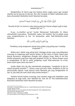 memahaminya”102
.
Menghafalkan Al Qur'an juga kita lakukan dalam rangka upaya agar menjadi
shahibul qur'an (pecinta Al Qur'an). Dari Abu Umamah Al Bahili radhiallahu'anhu,
bahwa Rasulullah Shallallahu’alaihi Wasallam bersabda:
ِ‫ه‬ِ‫ب‬‫ْحا‬‫ص‬َ‫ل‬ ‫ًا‬‫ع‬‫ِي‬‫ف‬َ‫ش‬ ِ‫ة‬َ‫م‬‫ِيا‬‫ق‬‫ال‬ َ‫ م‬‫َو‬‫ي‬ ‫ْتي‬‫أ‬َ‫ي‬ ‫ّه‬‫ن‬‫فإ‬ َ‫ن‬‫ْآ‬‫ر‬ُ‫ق‬‫ال‬ ‫ُوا‬‫ؤ‬َ‫ر‬ْ‫ق‬‫ا‬
“bacalah Al Qur’an, karena ia akan datang pada hari kiamat sebagai syafa’at bagi
shahibul Qur’an”103
.
Siapa itu shahibul qur'an? Syaikh Muhammad Nashiruddin Al Albani
rahimahullah menyatakan, “Ketahuilah, makna dari shahibul Qur’an adalah orang
yang menghafalkannya di hati. Ini berdasarkan sabda Nabi Shallallahu’alaihi
Wasallam:
ِ‫ه‬ّ‫ل‬‫ال‬ ِ‫ب‬‫ِلكتا‬‫ل‬ ‫ُهم‬‫ؤ‬‫أقر‬ َ‫ م‬‫القو‬ ّ‫ م‬‫يؤ‬
“hendaknya yang mengimami sebuah kaum adalah yang paling aqra’ terhadap
Kitabullah”104
.
Makna aqra' adalah yang paling hafal. Sehingga derajat surga yang didapatkan
seseorang itu tergantung pada banyak hafalan Al Qur’annya di dunia, bukan pada
banyak bacaannya, sebagaimana disangka oleh sebagian orang. Maka di sini kita
ketahui keutamaan yang besar bagi pada penghafal Al Qur’an. Namun dengan syarat
ia menghafalkan Al Qur’an untuk mengharap wajah Allah tabaaraka wa ta’ala,
bukan untuk tujuan dunia atau harta”105
.
Syaikh Abdul Aziz bin Baz rahimahullah mengatakan, “menghafal Al Qur’an
adalah mustahab (sunnah)”106
. Namun yang rajih insya Allah, menghafal Al Qur’an
adalah fardhu kifayah, wajib diantara kaum Muslimin ada yang menghafalkan Al
Qur’an, jika tidak ada sama sekali maka mereka berdosa107
.
Semakin banyak hafalan seseorang, akan semakin tinggi pula kedudukan yang
didapatkan di surga kelak. Dari Abdullah bin 'Amr bin Al 'Ash radhiallahu'anhu,
Rasulullah Shallallahu’alaihi Wasallam bersabda:
102 Artikel “Limaadza Nahfadzul Qur’an”, Syaikh Muhammad bin Shalih Al Munajjid
103 HR. Muslim no.804
104 HR. Muslim no. 673, dari sahabat Abu Mas'ud Uqbah bin 'Amir radhiallahu'anhu
105 Silsilah Ash Shahihah, 5/281
106 Fatawa Nurun ‘alad Darbi, no.89906
107 Lihat Al Mausu’ah Al Fiqhiyyah Al Kuwaitiyyah, 17/325
46
 