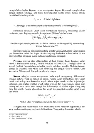 menghafalkan hadits. Bahkan beliau menegaskan kepada kita untuk menghafalnya
dengan mutqin, sehingga kita tidak menyampaikan hadits secara makna. Beliau
bersabda dalam riwayat lain:
‫سمعها‬ ‫كما‬ ‫فأداها‬ ‫فحفظها‬
“… sehingga ia bisa menyampaikannya sebagaimana ia mendengarnya”.
Kemudian perkataan [Allah akan memberikan nudhrah], maksudnya adalah
nadharah, yaitu: bagusnya wajah. Sebagaimana Allah ta’ala berfirman:
ٌ‫ ة‬َ‫ر‬ِ‫ظ‬‫َا‬‫ن‬ ‫َا‬‫ه‬ّ‫ب‬َ‫ر‬ ‫َى‬‫ل‬ِ‫إ‬ ٌ‫ ة‬َ‫ر‬ِ‫ض‬‫َا‬‫ن‬ ٍ‫ذ‬ِ‫ئ‬َ‫م‬ْ‫و‬َ‫ي‬ ٌ‫ه‬‫ُو‬‫ج‬ُ‫و‬
“Wajah-wajah mereka pada hari itu dalam keadaan nadhirah (cerah), memandang
kepada Rabb mereka”110
.
Karena ketika para hamba memandang kepada wajah Allah, maka wajah mereka
pun bertambah indah dan bagus. Nadharah yang disebutkan dalam hadits di atas
diperselisihkan oleh para ulama maknanya dalam dua pendapat:
Pertama, mereka akan dikumpulkan di hari Kiamat dalam keadaan wajah
mereka memancarkan cahaya, seperti matahari. Dikarenakan ia menghafalkan as
sunnah (hadits). Semakin banyak hadits yang ia hafalkan, semakin Allah tambahkan
cahaya di wajahnya dan Allah akan menerangi dia dengan cahaya sunnah. Oleh
karena itu, Ahlussunnah di wajah mereka ada cahaya.
Kedua, sebagian ulama mengatakan, pada wajah orang-orang Ahlussunnah
terdapat cahaya yang ini terjadi di dunia. Karena Allah menjadikan para wajah
mereka ada cahaya dan kecerahan wajah. Maka wajah mereka adalah wajah-wajah
kebaikan. Jika engkau melihat wajah salah seorang dari Ahlussunnah, maka akan
tenang hati anda. Anda akan mengetahui bahwasanya itu adalah wajah orang yang
baik dan shalih. Karena ubun-ubun dan wajah itu mengikuti amalan. Allah ta’ala
berfirman:
ٍ‫ة‬َ‫ئ‬ِ‫ط‬‫َا‬‫خ‬ ٍ‫ة‬َ‫ب‬ِ‫ذ‬‫َا‬‫ك‬ ٍ‫ة‬َ‫ي‬ِ‫ص‬‫َا‬‫ن‬
“Ubun-ubun (orang) yang pendusta dan berbuat dosa”111 112
.
Menghafalkan hadits-hadits Nabi Shallallahu’alaihi Wasallam juga dimulai dari
yang mudah-mudah yang ringkas terlebih dahulu. Yang paling disarankan adalah:
110 QS. Al Qiyamah: 22-23
111 QS. Al ‘Alaq: 16
112 Syarh Zaadil Mustqani’, 30/368
48
 