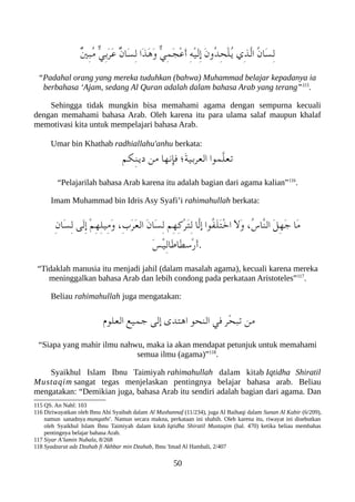 ٌ‫ني‬ِ‫عب‬ُ‫م‬ ّ‫ي‬ِ‫ب‬َ‫ر‬َ‫ع‬ ٌ‫ن‬‫َا‬‫س‬ِ‫ل‬ ‫َا‬‫ذ‬َ‫ه‬َ‫و‬ ّ‫ي‬ِ‫م‬َ‫ج‬ْ‫ع‬َ‫أ‬ ِ‫ه‬ْ‫ي‬َ‫ل‬ِ‫إ‬ َ‫ن‬‫ُو‬‫د‬ِ‫ح‬ْ‫ل‬ُ‫ي‬ ‫ِي‬‫ذ‬ّ‫ل‬‫ا‬ ُ‫ن‬‫َا‬‫س‬ِ‫ل‬
“Padahal orang yang mereka tuduhkan (bahwa) Muhammad belajar kepadanya ia
berbahasa ‘Ajam, sedang Al Quran adalah dalam bahasa Arab yang terang”115
.
Sehingga tidak mungkin bisa memahami agama dengan sempurna kecuali
dengan memahami bahasa Arab. Oleh karena itu para ulama salaf maupun khalaf
memotivasi kita untuk mempelajari bahasa Arab.
Umar bin Khathab radhiallahu'anhu berkata:
‫ِلكم‬‫ن‬‫دي‬ ‫من‬ ‫فإنها‬ ‫َ ؛‬‫ة‬‫العربي‬ ‫ّموا‬‫ل‬‫تع‬
“Pelajarilah bahasa Arab karena itu adalah bagian dari agama kalian”116
.
Imam Muhammad bin Idris Asy Syafi’i rahimahullah berkata:
ِ‫ن‬‫َا‬‫س‬ِ‫ل‬ ‫َى‬‫ل‬ِ‫إ‬ ْ‫م‬ِ‫ه‬ِ‫ل‬‫ِي‬‫م‬َ‫و‬ ،ِ‫ب‬َ‫ر‬َ‫ع‬‫ال‬ َ‫ن‬‫َا‬‫س‬ِ‫ل‬ ‫ِم‬‫ه‬ِ‫ك‬ْ‫ر‬َ‫ت‬ِ‫ل‬ ‫ّا‬‫ل‬‫إ‬ ‫ُوا‬‫ف‬َ‫ل‬َ‫ت‬ْ‫خ‬‫ا‬ َ‫ل‬َ‫و‬ ،ُ‫س‬‫ّا‬‫ن‬‫ال‬ َ‫ل‬ِ‫ه‬َ‫ج‬ ‫َا‬‫م‬
َ‫س‬ْ‫ي‬ِ‫ل‬‫َا‬‫ط‬‫َا‬‫ط‬‫ْس‬‫ر‬َ‫أ‬.
“Tidaklah manusia itu menjadi jahil (dalam masalah agama), kecuali karena mereka
meninggalkan bahasa Arab dan lebih condong pada perkataan Aristoteles”117
.
Beliau rahimahullah juga mengatakan:
‫العلو م‬ ‫جميع‬ ‫إلى‬ ‫اهتدى‬ ‫النحو‬ ‫في‬ ‫ّر‬‫ح‬‫تعب‬ ‫من‬
“Siapa yang mahir ilmu nahwu, maka ia akan mendapat petunjuk untuk memahami
semua ilmu (agama)”118
.
Syaikhul Islam Ibnu Taimiyah rahimahullah dalam kitab Iqtidha Shiratil
Mustaqim sangat tegas menjelaskan pentingnya belajar bahasa arab. Beliau
mengatakan: “Demikian juga, bahasa Arab itu sendiri adalah bagian dari agama. Dan
115 QS. An Nahl: 103
116 Diriwayatkan oleh Ibnu Abi Syaibah dalam Al Mushannaf (11/234), juga Al Baihaqi dalam Sunan Al Kabir (6/209),
namun sanadnya munqathi'. Namun secara makna, perkataan ini shahih. Oleh karena itu, riwayat ini disebutkan
oleh Syaikhul Islam Ibnu Taimiyah dalam kitab Iqtidha Shiratil Mustaqim (hal. 470) ketika beliau membahas
pentingnya belajar bahasa Arab.
117 Siyar A’lamin Nubala, 8/268
118 Syadzarat adz Dzahab fi Akhbar min Dzahab, Ibnu 'Imad Al Hambali, 2/407
50
 