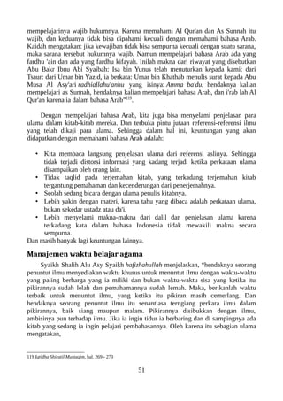 mempelajarinya wajib hukumnya. Karena memahami Al Qur'an dan As Sunnah itu
wajib, dan keduanya tidak bisa dipahami kecuali dengan memahami bahasa Arab.
Kaidah mengatakan: jika kewajiban tidak bisa sempurna kecuali dengan suatu sarana,
maka sarana tersebut hukumnya wajib. Namun mempelajari bahasa Arab ada yang
fardhu 'ain dan ada yang fardhu kifayah. Inilah makna dari riwayat yang disebutkan
Abu Bakr Ibnu Abi Syaibah: Isa bin Yunus telah menuturkan kepada kami: dari
Tsaur: dari Umar bin Yazid, ia berkata: Umar bin Khathab menulis surat kepada Abu
Musa Al Asy'ari radhiallahu'anhu yang isinya: Amma ba'du, hendaknya kalian
mempelajari as Sunnah, hendaknya kalian mempelajari bahasa Arab, dan i'rab lah Al
Qur'an karena ia dalam bahasa Arab”119
.
Dengan mempelajari bahasa Arab, kita juga bisa menyelami penjelasan para
ulama dalam kitab-kitab mereka. Dan terbuka pintu jutaan referensi-referensi ilmu
yang telah dikaji para ulama. Sehingga dalam hal ini, keuntungan yang akan
didapatkan dengan memahami bahasa Arab adalah:
• Kita membaca langsung penjelasan ulama dari referensi aslinya. Sehingga
tidak terjadi distorsi informasi yang kadang terjadi ketika perkataan ulama
disampaikan oleh orang lain.
• Tidak taqlid pada terjemahan kitab, yang terkadang terjemahan kitab
tergantung pemahaman dan kecenderungan dari penerjemahnya.
• Seolah sedang bicara dengan ulama penulis kitabnya.
• Lebih yakin dengan materi, karena tahu yang dibaca adalah perkataan ulama,
bukan sekedar ustadz atau da'i.
• Lebih menyelami makna-makna dari dalil dan penjelasan ulama karena
terkadang kata dalam bahasa Indonesia tidak mewakili makna secara
sempurna.
Dan masih banyak lagi keuntungan lainnya.
Manajemen waktu belajar agama
Syaikh Shalih Alu Asy Syaikh hafizhahullah menjelaskan, “hendaknya seorang
penuntut ilmu menyediakan waktu khusus untuk menuntut ilmu dengan waktu-waktu
yang paling berharga yang ia miliki dan bukan waktu-waktu sisa yang ketika itu
pikirannya sudah lelah dan pemahamannya sudah lemah. Maka, berikanlah waktu
terbaik untuk menuntut ilmu, yang ketika itu pikiran masih cemerlang. Dan
hendaknya seorang penuntut ilmu itu senantiasa terngiang perkara ilmu dalam
pikirannya, baik siang maupun malam. Pikirannya disibukkan dengan ilmu,
ambisinya pun terhadap ilmu. Jika ia ingin tidur ia berbaring dan di sampingnya ada
kitab yang sedang ia ingin pelajari pembahasannya. Oleh karena itu sebagian ulama
mengatakan,
119 Iqtidha Shiratil Mustaqim, hal. 269 - 270
51
 