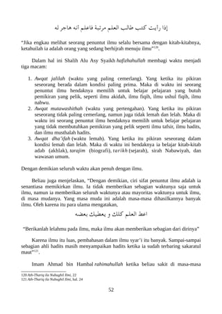 ‫له‬ ‫هاجر‬ ‫أنه‬ ‫فاعلم‬ ‫مرتعبة‬ ‫العلم‬ ‫طالب‬ ‫كتب‬ ‫رأيت‬ ‫إذا‬
“Jika engkau melihat seorang penuntut ilmu selalu bersama dengan kitab-kitabnya,
ketahuilah ia adalah orang yang sedang berhijrah menuju ilmu”120
.
Dalam hal ini Shalih Alu Asy Syaikh hafizhahullah membagi waktu menjadi
tiga macam:
1. Awqat jalilah (waktu yang paling cemerlang). Yang ketika itu pikiran
seseorang berada dalam kondisi paling prima. Maka di waktu ini seorang
penuntut ilmu hendaknya memilih untuk belajar pelajaran yang butuh
pemikiran yang pelik, seperti ilmu akidah, ilmu fiqih, ilmu ushul fiqih, ilmu
nahwu.
2. Awqat mutawashithah (waktu yang pertengahan). Yang ketika itu pikiran
seseorang tidak paling cemerlang, namun juga tidak lemah dan lelah. Maka di
waktu ini seorang penuntut ilmu hendaknya memilih untuk belajar pelajaran
yang tidak membutuhkan pemikiran yang pelik seperti ilmu tafsir, ilmu hadits,
dan ilmu musthalah hadits.
3. Awqat dha’ifah (waktu lemah). Yang ketika itu pikiran seseorang dalam
kondisi lemah dan lelah. Maka di waktu ini hendaknya ia belajar kitab-kitab
adab (akhlak), tarajim (biografi), tarikh (sejarah), sirah Nabawiyah, dan
wawasan umum.
Dengan demikian seluruh waktu akan penuh dengan ilmu.
Beliau juga menjelaskan, “Dengan demikian, ciri sifat penuntut ilmu adalah ia
senantiasa memikirkan ilmu. Ia tidak memberikan sebagian waktunya saja untuk
ilmu, namun ia memberikan seluruh waktunya atau mayoritas waktunya untuk ilmu,
di masa mudanya. Yang masa muda ini adalah masa-masa dihasilkannya banyak
ilmu. Oleh karena itu para ulama mengatakan,
‫بعضه‬ ‫يعطيك‬ ‫و‬ ‫كلك‬ ‫العلم‬ ‫اعَط‬
“Berikanlah lelahmu pada ilmu, maka ilmu akan memberikan sebagian dari dirinya”
Karena ilmu itu luas, pembahasan dalam ilmu syar’i itu banyak. Sampai-sampai
sebagian ahli hadits masih menyampaikan hadits ketika ia sudah terbaring sakaratul
maut”121
.
Imam Ahmad bin Hambal rahimahullah ketika beliau sakit di masa-masa
120 Ath-Thariq ila Nubughil Ilmi, 22
121 Ath-Thariq ila Nubughil Ilmi, hal. 24
52
 