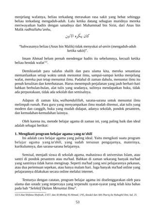 menjelang wafatnya, beliau terkadang merasakan rasa sakit yang hebat sehingga
beliau terkadang mengaduh-aduh. Lalu ketika datang sebagian muridnya mereka
meriwayatkan hadits dengan sanadnya dari Muhammad bin Sirin, dari Anas bin
Malik radhiallahu’anhu,
‫النني‬ ‫يلكره‬ ‫كان‬
“bahwasanya beliau (Anas bin Malik) tidak menyukai al-aniin (mengaduh-aduh
ketika sakit)”.
Imam Ahmad belum pernah mendengar hadits itu sebelumnya, kecuali ketika
beliau hendak wafat122
.
Demikianlah para salafus shalih dan para ulama kita, mereka senantiasa
memanfaatkan setiap waktu untuk menuntut ilmu, sampai-sampai ketika menjelang
wafat, mereka pun tetap menuntut ilmu. Padahal di zaman dahulu, menuntut ilmu itu
penuh kesulitan dan keterbatasan. Harus menempuh perjalanan yang jauh berhari-hari
bahkan berbulan-bulan, alat tulis yang seadanya, sulitnya mendapatkan buku, tidak
ada perpustakaan, tidak ada sekolah dan semisalnya.
Adapun di zaman kita, walhamdulillah, sarana-sarana untuk menuntut ilmu
melimpah rumah. Para guru yang menyampaikan ilmu mudah ditemui, alat tulis yang
modern dan canggih, buku yang mudah didapat, adanya sekolah, pondok pesantren,
dan kemudahan-kemudahan lainnya.
Oleh karena itu, metode belajar agama di zaman ini, yang paling baik dan ideal
adalah sebagai berikut:
1. Mengikuti program belajar agama yang ta'shili
Ini adalah cara belajar agama yang paling ideal. Yaitu mengikuti suatu program
belajar agama yang ta'shili, yang sudah tersusun pengajarnya, materinya,
kurikulumnya, dan sarana-sarana belajarnya.
Semisal, menjadi siswa di sekolah agama, mahasiswa di universitas Islam, atau
santri di pondok pesantren atau ma'had. Bahkan di zaman sekarang banyak ma'had
yang santrinya tidak harus menginap. Seperti ma'had yang sesi pelajarannya pekanan,
atau dua pertemuan sepekan, atau hanya malam hari. Juga banyak ma'had online yang
pelajarannya dilakukan secara online melalui internet.
Tentunya dengan catatan, program belajar agama ini diselenggarakan oleh para
ulama dan ustadz yang terpercaya yang terpenuhi syarat-syarat yang telah kita bahas
pada bab “Selektif Dalam Menuntut Ilmu”.
122 Lihat Shifatus Shafwah, 2/357, dan Al-Minhaj Al-Ahmad, 1/95, dinukil dari Ath-Thariq ila Nubughil Ilmi, hal. 25
53
 