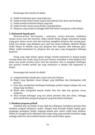 Keuntungan dari metode ini adalah:
a) Sudah tersedia guru-guru yang terpercaya.
b) Sudah tersedia materi-materi yang ta'shili (dimulai dari dasar dan bertahap).
c) Sudah tersedia kurikulum belajar yang baik.
d) Sudah tersedia sarana-sarana belajar yang diperlukan.
e) Pelajaran yang terjadwal sehingga lebih baik dalam manajemen waktu belajar.
2. Mulazamah kepada guru
Mulazamah dari kata laazama – yulaazimu, artinya: daawama; melakukan
sesuatu secara rutin dan konsisten. Maka metode belajar dengan mulazamah kepada
orang guru artinya secara rutin dan konsisten mengikuti pelajaran dari seorang guru.
Inilah cara belajar yang dilakukan para salaf dan ulama terdahulu. Berbeda dengan
model belajar di sekolah yang satu pelajaran bisa diajarkan oleh beberapa guru.
Dalam model mulazamah ini, pelajaran dari satu guru yang mengajarkan beberapa
pelajaran.
Orang yang ingin belajar agama dengan metode mulazamah ia datang kepada
seorang ulama atau ustadz yang ia percayai ilmunya, kemudian ia ikuti pelajaran dari
ulama atau ustadz tersebut secara rutin dan konsisten. Dan ia mengikuti bimbingan
dari gurunya tersebut perihal apa yang seharusnya ia pelajari dan bagaimana ia
belajar.
Keuntungan dari metode ini adalah:
a) Langsung belajar kepada guru yang ia percayai ilmunya
b) Materi yang dipelajari sesuai dengan yang dipilihkan dan disampaikan oleh
gurunya.
c) Guru akan memberikan bimbingan-bimbingan perihal tahapan-tahapan dan cara
belajar bagi muridnya.
d) Murid akan mengambil banyak faedah ilmu dan adab dari gurunya secara
sempurna.
e) Akan tercipta hubungan yang erat antara penuntut ilmu dan ulama, sehingga
akan memberikan pengaruh-pengaruh yang baik dalam kehidupan
3. Membuat program pribadi
Andaikan dua cara belajar di atas tidak bisa dilakukan, hendaknya penuntut ilmu
membuat program belajarnya sendiri. Dengan tetap berusaha belajar kepada guru,
mengingat pentingnya belajar langsung kepada guru seperti sudah kami jelaskan.
Pilihan ini mungkin perlu ditempuh oleh orang-orang yang memiliki kesibukan tinggi
sehingga tidak bisa mencurahkan banyak waktu untuk belajar agama.
54
 