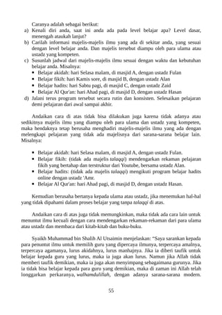 Caranya adalah sebagai berikut:
a) Kenali diri anda, saat ini anda ada pada level belajar apa? Level dasar,
menengah ataukah lanjut?
b) Carilah informasi majelis-majelis ilmu yang ada di sekitar anda, yang sesuai
dengan level belajar anda. Dan majelis tersebut diampu oleh para ulama atau
ustadz yang kompeten.
c) Susunlah jadwal dari majelis-majelis ilmu sesuai dengan waktu dan kebutuhan
belajar anda. Misalnya:
▪ Belajar akidah: hari Selasa malam, di masjid A, dengan ustadz Fulan
▪ Belajar fikih: hari Kamis sore, di masjid B, dengan ustadz Alan
▪ Belajar hadits: hari Sabtu pagi, di masjid C, dengan ustadz Zaid
▪ Belajar Al Qur'an: hari Ahad pagi, di masjid D, dengan ustadz Hasan
d) Jalani terus program tersebut secara rutin dan konsisten. Selesaikan pelajaran
demi pelajaran dari awal sampai akhir.
Andaikan cara di atas tidak bisa dilakukan juga karena tidak adanya atau
sedikitnya majelis ilmu yang diampu oleh para ulama dan ustadz yang kompeten,
maka hendaknya tetap berusaha menghadiri majelis-majelis ilmu yang ada dengan
melengkapi pelajaran yang tidak ada majelisnya dari sarana-sarana belajar lain.
Misalnya:
▪ Belajar akidah: hari Selasa malam, di masjid A, dengan ustadz Fulan.
▪ Belajar fikih: (tidak ada majelis talaqqi) mendengarkan rekaman pelajaran
fikih yang bertahap dan terstruktur dari Youtube, bersama ustadz Alan.
▪ Belajar hadits: (tidak ada majelis talaqqi) mengikuti program belajar hadits
online dengan ustadz 'Amr.
▪ Belajar Al Qur'an: hari Ahad pagi, di masjid D, dengan ustadz Hasan.
Kemudian berusaha bertanya kepada ulama atau ustadz, jika menemukan hal-hal
yang tidak dipahami dalam proses belajar yang tanpa talaqqi di atas.
Andaikan cara di atas juga tidak memungkinkan, maka tidak ada cara lain untuk
menuntut ilmu kecuali dengan cara mendengarkan rekaman-rekaman dari para ulama
atau ustadz dan membaca dari kitab-kitab dan buku-buku.
Syaikh Muhammad bin Shalih Al Utsaimin menjelaskan: “Saya sarankan kepada
para penuntut ilmu untuk memilih guru yang dipercaya ilmunya, terpercaya amalnya,
terpercaya agamanya, lurus akidahnya, lurus manhajnya. Jika ia diberi taufik untuk
belajar kepada guru yang lurus, maka ia juga akan lurus. Namun jika Allah tidak
memberi taufik demikian, maka ia juga akan menyimpang sebagaimana gurunya. Jika
ia tidak bisa belajar kepada para guru yang demikian, maka di zaman ini Allah telah
longgarkan perkaranya, walhamdulillah, dengan adanya sarana-sarana modern.
55
 