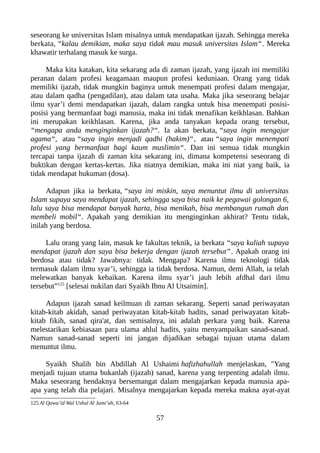seseorang ke universitas Islam misalnya untuk mendapatkan ijazah. Sehingga mereka
berkata, “kalau demikian, maka saya tidak mau masuk universitas Islam“. Mereka
khawatir terhalang masuk ke surga.
Maka kita katakan, kita sekarang ada di zaman ijazah, yang ijazah ini memiliki
peranan dalam profesi keagamaan maupun profesi keduniaan. Orang yang tidak
memiliki ijazah, tidak mungkin baginya untuk menempati profesi dalam mengajar,
atau dalam qadha (pengadilan), atau dalam tata usaha. Maka jika seseorang belajar
ilmu syar’i demi mendapatkan ijazah, dalam rangka untuk bisa menempati posisi-
posisi yang bermanfaat bagi manusia, maka ini tidak menafikan keikhlasan. Bahkan
ini merupakan keikhlasan. Karena, jika anda tanyakan kepada orang tersebut,
“mengapa anda menginginkan ijazah?“. Ia akan berkata, “saya ingin mengajar
agama“, atau “saya ingin menjadi qadhi (hakim)“, atau “saya ingin menempati
profesi yang bermanfaat bagi kaum muslimin“. Dan ini semua tidak mungkin
tercapai tanpa ijazah di zaman kita sekarang ini, dimana kompetensi seseorang di
buktikan dengan kertas-kertas. Jika niatnya demikian, maka ini niat yang baik, ia
tidak mendapat hukuman (dosa).
Adapun jika ia berkata, “saya ini miskin, saya menuntut ilmu di universitas
Islam supaya saya mendapat ijazah, sehingga saya bisa naik ke pegawai golongan 6,
lalu saya bisa mendapat banyak harta, bisa menikah, bisa membangun rumah dan
membeli mobil“. Apakah yang demikian itu menginginkan akhirat? Tentu tidak,
inilah yang berdosa.
Lalu orang yang lain, masuk ke fakultas teknik, ia berkata “saya kuliah supaya
mendapat ijazah dan saya bisa bekerja dengan ijazah tersebut”. Apakah orang ini
berdosa atau tidak? Jawabnya: tidak. Mengapa? Karena ilmu teknologi tidak
termasuk dalam ilmu syar’i, sehingga ia tidak berdosa. Namun, demi Allah, ia telah
melewatkan banyak kebaikan. Karena ilmu syar’i jauh lebih afdhal dari ilmu
tersebut”125
[selesai nukilan dari Syaikh Ibnu Al Utsaimin].
Adapun ijazah sanad keilmuan di zaman sekarang. Seperti sanad periwayatan
kitab-kitab akidah, sanad periwayatan kitab-kitab hadits, sanad periwayatan kitab-
kitab fikih, sanad qira'at, dan semisalnya, ini adalah perkara yang baik. Karena
melestarikan kebiasaan para ulama ahlul hadits, yaitu menyampaikan sanad-sanad.
Namun sanad-sanad seperti ini jangan dijadikan sebagai tujuan utama dalam
menuntut ilmu.
Syaikh Shalih bin Abdillah Al Ushaimi hafizhahullah menjelaskan, "Yang
menjadi tujuan utama bukanlah (ijazah) sanad, karena yang terpenting adalah ilmu.
Maka seseorang hendaknya bersemangat dalam mengajarkan kepada manusia apa-
apa yang telah dia pelajari. Misalnya mengajarkan kepada mereka makna ayat-ayat
125 Al Qawa’id Wal Ushul Al Jami’ah, 63-64
57
 