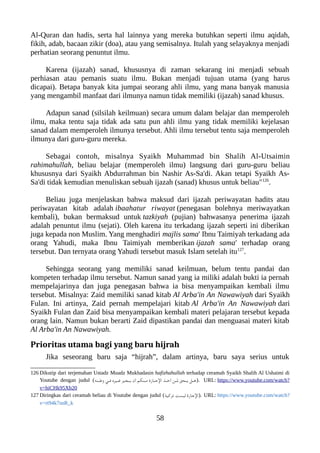 Al-Quran dan hadis, serta hal lainnya yang mereka butuhkan seperti ilmu aqidah,
fikih, adab, bacaan zikir (doa), atau yang semisalnya. Itulah yang selayaknya menjadi
perhatian seorang penuntut ilmu.
Karena (ijazah) sanad, khususnya di zaman sekarang ini menjadi sebuah
perhiasan atau pemanis suatu ilmu. Bukan menjadi tujuan utama (yang harus
dicapai). Betapa banyak kita jumpai seorang ahli ilmu, yang mana banyak manusia
yang mengambil manfaat dari ilmunya namun tidak memiliki (ijazah) sanad khusus.
Adapun sanad (silsilah keilmuan) secara umum dalam belajar dan memperoleh
ilmu, maka tentu saja tidak ada satu pun ahli ilmu yang tidak memiliki kejelasan
sanad dalam memperoleh ilmunya tersebut. Ahli ilmu tersebut tentu saja memperoleh
ilmunya dari guru-guru mereka.
Sebagai contoh, misalnya Syaikh Muhammad bin Shalih Al-Utsaimin
rahimahullah, beliau belajar (memperoleh ilmu) langsung dari guru-guru beliau
khususnya dari Syaikh Abdurrahman bin Nashir As-Sa'di. Akan tetapi Syaikh As-
Sa'di tidak kemudian menuliskan sebuah ijazah (sanad) khusus untuk beliau"126
.
Beliau juga menjelaskan bahwa maksud dari ijazah periwayatan hadits atau
periwayatan kitab adalah ibaahatur riwayat (penegasan bolehnya meriwayatkan
kembali), bukan bermaksud untuk tazkiyah (pujian) bahwasanya penerima ijazah
adalah penuntut ilmu (sejati). Oleh karena itu terkadang ijazah seperti ini diberikan
juga kepada non Muslim. Yang menghadiri majlis sama' Ibnu Taimiyah terkadang ada
orang Yahudi, maka Ibnu Taimiyah memberikan ijazah sama' terhadap orang
tersebut. Dan ternyata orang Yahudi tersebut masuk Islam setelah itu127
.
Sehingga seorang yang memiliki sanad keilmuan, belum tentu pandai dan
kompeten terhadap ilmu tersebut. Namun sanad yang ia miliki adalah bukti ia pernah
mempelajarinya dan juga penegasan bahwa ia bisa menyampaikan kembali ilmu
tersebut. Misalnya: Zaid memiliki sanad kitab Al Arba'in An Nawawiyah dari Syaikh
Fulan. Ini artinya, Zaid pernah mempelajari kitab Al Arba'in An Nawawiyah dari
Syaikh Fulan dan Zaid bisa menyampaikan kembali materi pelajaran tersebut kepada
orang lain. Namun bukan berarti Zaid dipastikan pandai dan menguasai materi kitab
Al Arba'in An Nawawiyah.
Prioritas utama bagi yang baru hijrah
Jika seseorang baru saja “hijrah”, dalam artinya, baru saya serius untuk
126 Dikutip dari terjemahan Ustadz Muadz Mukhadasin hafizhahullah terhadap ceramah Syaikh Shalih Al Ushaimi di
Youtube dengan judul (‫ننه‬‫ن‬‫ن‬‫ط‬‫و‬ ‫ني‬‫ن‬‫ن‬‫ف‬ ‫نيره‬‫ن‬‫ن‬‫غ‬ ‫نجيز‬‫ن‬‫ن‬‫ي‬ ‫أن‬ ‫ننلكم‬‫ن‬‫ن‬‫م‬ ‫ناز ة‬‫ن‬‫ن‬‫ج‬‫ال‬ ‫نذ‬‫ن‬‫ن‬‫خ‬‫أ‬ ‫نن‬‫ن‬‫ن‬‫ل‬ ‫نحق‬‫ن‬‫ن‬‫ي‬ ‫نل‬‫ن‬‫ن‬‫ه‬). URL: https://www.youtube.com/watch?
v=hiCHk95Xb20
127 Diringkas dari ceramah beliau di Youtube dengan judul (‫نية‬‫ك‬‫نز‬‫ت‬ ‫نت‬‫س‬‫لي‬ ‫ناز ة‬‫ج‬‫ال‬). URL: https://www.youtube.com/watch?
v=rt94k7snR_k
58
 