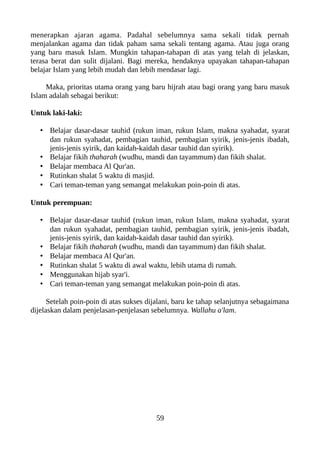 menerapkan ajaran agama. Padahal sebelumnya sama sekali tidak pernah
menjalankan agama dan tidak paham sama sekali tentang agama. Atau juga orang
yang baru masuk Islam. Mungkin tahapan-tahapan di atas yang telah di jelaskan,
terasa berat dan sulit dijalani. Bagi mereka, hendaknya upayakan tahapan-tahapan
belajar Islam yang lebih mudah dan lebih mendasar lagi.
Maka, prioritas utama orang yang baru hijrah atau bagi orang yang baru masuk
Islam adalah sebagai berikut:
Untuk laki-laki:
• Belajar dasar-dasar tauhid (rukun iman, rukun Islam, makna syahadat, syarat
dan rukun syahadat, pembagian tauhid, pembagian syirik, jenis-jenis ibadah,
jenis-jenis syirik, dan kaidah-kaidah dasar tauhid dan syirik).
• Belajar fikih thaharah (wudhu, mandi dan tayammum) dan fikih shalat.
• Belajar membaca Al Qur'an.
• Rutinkan shalat 5 waktu di masjid.
• Cari teman-teman yang semangat melakukan poin-poin di atas.
Untuk perempuan:
• Belajar dasar-dasar tauhid (rukun iman, rukun Islam, makna syahadat, syarat
dan rukun syahadat, pembagian tauhid, pembagian syirik, jenis-jenis ibadah,
jenis-jenis syirik, dan kaidah-kaidah dasar tauhid dan syirik).
• Belajar fikih thaharah (wudhu, mandi dan tayammum) dan fikih shalat.
• Belajar membaca Al Qur'an.
• Rutinkan shalat 5 waktu di awal waktu, lebih utama di rumah.
• Menggunakan hijab syar'i.
• Cari teman-teman yang semangat melakukan poin-poin di atas.
Setelah poin-poin di atas sukses dijalani, baru ke tahap selanjutnya sebagaimana
dijelaskan dalam penjelasan-penjelasan sebelumnya. Wallahu a'lam.
59
 