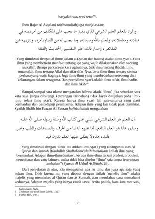 hanyalah was-was setan”5
.
Ibnu Hajar Al Asqalani rahimahullah juga menjelaskan:
‫في‬ ‫دينه‬ ‫أمر‬ ‫من‬ ‫اللكلف‬ ‫على‬ ‫يجب‬ ‫ما‬ ‫يفيد‬ ‫الذي‬ ‫الشرعي‬ ‫العلم‬ ‫بالعلم‬ ‫والراد‬
‫عن‬ ‫وتنزيهه‬ ،‫بأمره‬ ‫القيا م‬ ‫من‬ ‫له‬ ‫يجب‬ ‫وما‬ ،‫وصفاته‬ ‫بال‬ ‫والعلم‬ ،‫ومعاملته‬ ‫ععبادته‬
‫والفقه‬ ‫والديث‬ ‫التفسير‬ ‫على‬ ‫ذلك‬ ‫ومدار‬ ،‫النقائص‬
“Yang dimaksud dengan al ilmu (dalam al Qur'an dan hadits) adalah ilmu syar'i. Yaitu
ilmu yang memberikan manfaat tentang apa yang wajib dilaksanakan oleh seorang
mukallaf. Berupa perkara-perkara agamanya, baik ilmu tentang ibadah, ilmu
muamalah, ilmu tentang Allah dan sifat-sifat-Nya, serta ilmu-ilmu tentang semua
perkara yang wajib baginya. Juga ilmu-ilmu yang membebaskan seseorang dari
kekurangan dalam beragama. Dan poros ilmu syar'i adalah ilmu tafsir, ilmu hadits
dan ilmu fikih”6
.
Sampai-sampai para ulama mengatakan bahwa lafadz “ilmu” jika sebutkan satu
kata saja (tanpa dibarengi keterangan tambahan) tidak layak ditujukan pada ilmu-
ilmu selain ilmu syar'i. Karena hanya ilmu syar'i lah satu-satunya yang pasti
bermanfaat dan pasti dipuji pemiliknya. Adapun ilmu yang lain tidak pasti demikian.
Syaikh Shalih bin Fauzan Al Fauzan hafizhahullah mengatakan:
‫عليه‬ ‫ال‬ ‫صلى‬ ‫رسوله‬ ‫ُنة‬‫س‬‫و‬ ‫ال‬ ‫كتاب‬ ‫على‬ ‫ِي‬‫ن‬‫العب‬ ‫الشرعي‬ ‫العلم‬ ‫هو‬ ‫العلم‬ ‫أن‬
‫وغير‬ ‫والطب‬ ‫والصناعات‬ ‫ِرف‬ْ‫ل‬‫ا‬ ‫من‬ ‫الدنيا‬ ‫علو م‬ ‫أما‬ ،‫النافع‬ ‫العلم‬ ‫هو‬ ‫هذا‬ ،‫وسلم‬
‫قيد‬ ‫بدون‬ ‫العلم‬ ‫عليها‬ ‫يطلق‬ ‫ل‬ ‫هذه‬ ،‫ذلك‬
“Yang dimaksud dengan “ilmu” itu adalah ilmu syar'i yang dibangun di atas Al
Qur'an dan sunnah Rasulullah Shallallahu'alaihi Wasallam. Inilah ilmu yang
bermanfaat. Adapun ilmu-ilmu duniawi, berupa ilmu-ilmu terkait profesi, produksi,
pengobatan dan yang lainnya, maka tidak bisa disebut “ilmu” saja tanpa keterangan
tambahan” (Syarah Al Ushul As Sittah, 29).
Dari penjelasan di atas, kita mengetahui apa itu ilmu dan juga apa saja yang
bukan ilmu. Oleh karena itu, yang disebut dengan istilah “majelis ilmu” adalah
majelis yang membahas al Qur'an dan as Sunnah, atau membahas cara memahami
keduanya. Adapun majelis yang isinya canda tawa, berita politik, kata-kata motivasi,
hadits-hadits Nabi.
5 Thabaqat Asy Syafi’iyah Kubra, 1/297
6 Fathul Bari, 1/141
6
 
