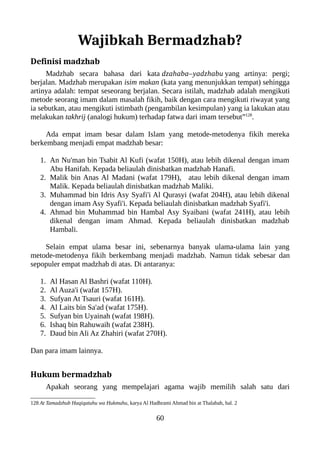 Wajibkah Bermadzhab?
Definisi madzhab
Madzhab secara bahasa dari kata dzahaba–yadzhabu yang artinya: pergi;
berjalan. Madzhab merupakan isim makan (kata yang menunjukkan tempat) sehingga
artinya adalah: tempat seseorang berjalan. Secara istilah, madzhab adalah mengikuti
metode seorang imam dalam masalah fikih, baik dengan cara mengikuti riwayat yang
ia sebutkan, atau mengikuti istimbath (pengambilan kesimpulan) yang ia lakukan atau
melakukan takhrij (analogi hukum) terhadap fatwa dari imam tersebut”128
.
Ada empat imam besar dalam Islam yang metode-metodenya fikih mereka
berkembang menjadi empat madzhab besar:
1. An Nu'man bin Tsabit Al Kufi (wafat 150H), atau lebih dikenal dengan imam
Abu Hanifah. Kepada beliaulah dinisbatkan madzhab Hanafi.
2. Malik bin Anas Al Madani (wafat 179H), atau lebih dikenal dengan imam
Malik. Kepada beliaulah dinisbatkan madzhab Maliki.
3. Muhammad bin Idris Asy Syafi'i Al Qurasyi (wafat 204H), atau lebih dikenal
dengan imam Asy Syafi'i. Kepada beliaulah dinisbatkan madzhab Syafi'i.
4. Ahmad bin Muhammad bin Hambal Asy Syaibani (wafat 241H), atau lebih
dikenal dengan imam Ahmad. Kepada beliaulah dinisbatkan madzhab
Hambali.
Selain empat ulama besar ini, sebenarnya banyak ulama-ulama lain yang
metode-metodenya fikih berkembang menjadi madzhab. Namun tidak sebesar dan
sepopuler empat madzhab di atas. Di antaranya:
1. Al Hasan Al Bashri (wafat 110H).
2. Al Auza'i (wafat 157H).
3. Sufyan At Tsauri (wafat 161H).
4. Al Laits bin Sa'ad (wafat 175H).
5. Sufyan bin Uyainah (wafat 198H).
6. Ishaq bin Rahuwaih (wafat 238H).
7. Daud bin Ali Az Zhahiri (wafat 270H).
Dan para imam lainnya.
Hukum bermadzhab
Apakah seorang yang mempelajari agama wajib memilih salah satu dari
128 At Tamadzhub Haqiqatuhu wa Hukmuhu, karya Al Hadhrami Ahmad bin at Thalabah, hal. 2
60
 