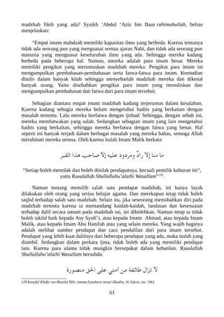 madzhab fikih yang ada? Syaikh ‘Abdul ‘Aziz bin Baaz rahimahullah, beliau
menjelaskan:
“Empat imam mahdzab memiliki kapasitas ilmu yang berbeda. Karena tentunya
tidak ada seorang pun yang menguasai semua ajaran Nabi, dan tidak ada seorang pun
manusia yang menguasai keseluruhan ilmu yang ada. Sehingga mereka kadang
berbeda pada beberapa hal. Namun, mereka adalah para imam besar. Mereka
memiliki pengikut yang merumuskan madzhab mereka. Pengikut para imam ini
mengumpulkan pembahasan-pembahasan serta fatwa-fatwa para imam. Kemudian
ditulis dalam banyak kitab sehingga menyebarlah madzhab mereka dan dikenal
banyak orang. Yaitu disebabkan pengikut para imam yang menuliskan dan
mengumpulkan pembahasan dan fatwa dari para imam tersebut.
Sebagian diantara empat imam madzhab kadang terjerumus dalam kesalahan.
Karena kadang sebagia mereka belum mengetahui hadits yang berkaitan dengan
masalah tertentu. Lalu mereka berfatwa dengan ijtihad. Sehingga, dengan sebab ini,
mereka memfatwakan yang salah. Sedangkan sebagian imam yang lain mengetahui
hadits yang berkaitan, sehingga mereka berfatwa dengan fatwa yang benar. Hal
seperti ini banyak terjadi dalam berbagai masalah yang mereka bahas, semoga Allah
merahmati mereka semua. Oleh karena itulah Imam Malik berkata:
‫القعبر‬ ‫هذا‬ ‫صاحب‬ ‫إل‬ ‫عليه‬ ‫ومردود‬ ٌ‫د‬‫را‬ ‫إل‬ ‫منا‬ ‫ما‬
“Setiap boleh menolak dan boleh ditolak pendapatnya, kecuali pemilik kuburan ini“,
yaitu Rasulullah Shallallahu’alaihi Wasallam”129
.
Namun tentang memilih salah satu pendapat madzhab, ini hanya layak
dilakukan oleh orang yang serius belajar agama. Dan merekapun tetap tidak boleh
taqlid terhadap salah satu madzhab. Selain itu, jika seseorang menisbahkan diri pada
madzhab tertentu karena ia memandang kaidah-kaidah, landasan dan kesesuaian
terhadap dalil secara umum pada madzhab ini, ini dibolehkan. Namun tetap ia tidak
boleh taklid baik kepada Asy Syafi’i, atau kepada Imam Ahmad, atau kepada Imam
Malik, atau kepada Imam Abu Hanifah atau yang selain mereka. Yang wajib baginya
adalah melihat sumber pendapat dan cara pendalilan dari para imam tersebut.
Pendapat yang lebih kuat dalilnya dari beberapa pendapat yang ada, maka itulah yang
diambil. Sedangkan dalam perkara ijma, tidak boleh ada yang memiliki pendapat
lain. Karena para ulama tidak mungkin bersepakat dalam kebatilan. Rasulullah
Shallallahu’alaihi Wasallam bersabda:
‫منصور ة‬ ‫الق‬ ‫على‬ ‫أمتي‬ ‫من‬ ‫طائفة‬ ‫تزال‬ ‫ل‬
129 Kasyful Khafa' wa Muzilul Iblis 'amma Isytahara minal Ahadits, Al Ajluni, no. 1961
61
 