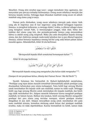 Wasallam. Orang alim tersebut juga wara’, sangat memahami ilmu agamanya, dan
masyarakat pun percaya terhadap keilmuannya. Orang awam sebaiknya merujuk dan
bertanya kepada mereka. Sehingga dapat dikatakan madzhab orang awam ini adalah
madzhab sang ulama yang ia tanya.
Namun perlu ditekankan, orang awam sebaiknya merujuk pada ulama -baik
yang ada di negerinya atau di luar negerinya- yang dikenal ketinggian kapasitas
ilmunya, ia mengikuti kebenaran, ia menjaga shalat 5 waktu, ia dikenal sebagai ulama
yang mengikuti sunnah Nabi, ia memanjangkan janggut, tidak isbal, bebas dari
tuduhan dari ulama yang lain, dan pertanda-pertanda lainnya yang menunjukkan
bahwa ia adalah orang yang istiqamah. Maka jika anda ditunjukkan kepada seorang
ulama, dan dari zhahirnya nampak tanda-tanda kebaikan dan ia pun dikenal kapasitas
ilmunya, silakan bertanya kepadanya tentang hal-hal yang anda belum paham dalam
masalah agama. Alhamdulillah, Allah Ta’ala berfirman:
ْ‫م‬ُ‫ت‬ْ‫ع‬َ‫ط‬َ‫ت‬ْ‫س‬‫ا‬ ‫َا‬‫م‬ َ‫ه‬ّ‫ل‬‫ال‬ ‫ُوا‬‫ق‬ّ‫ت‬‫َا‬‫ف‬
“Bertaqwalah kepada Allah semaksimal kemampuan kalian”133
.
Allah Ta’ala juga berfirman:
َ‫ن‬‫ُو‬‫م‬َ‫ل‬ْ‫ع‬َ‫ت‬ َ‫ل‬ ْ‫م‬ُ‫ت‬‫ُن‬‫ك‬ ‫ِن‬‫إ‬ ِ‫ر‬ْ‫ك‬ّ‫ذ‬‫ال‬ َ‫ل‬ْ‫ه‬َ‫أ‬ ْ‫ا‬‫ُو‬‫ل‬َ‫أ‬ْ‫س‬‫َا‬‫ف‬
“Bertanyalah kepada orang yang mengetahui jika kalian tidak mengetahui”134
.
[Sampai di sini penjelasan beliau, dikutip dari Fatawa Nurun ‘Ala Ad Darbi135
].
Syaikh Sulaiman bin Salimullah Ar Ruhaili hafizhahullah menjelaskan,
“Pendapat yang tepat dalam masalah tamadzhub (bermadzhab) adalah pendapat yang
disampaikan kebanyakan para ulama muhaqqiqin. Yaitu boleh bagi seorang Muslim
untuk menisbatkan diri kepada salah satu madzhab, namun itu tidak wajib. Sehingga
boleh saja bagi seorang Muslim untuk menisbatkan diri kepada madzhab, dan boleh
juga tidak menisbatkan diri. Adapun menolak kebenaran karena mengikuti pendapat
madzhab, ini hukum haram. Bahkan kita katakan, boleh seorang Muslim mengambil
pendapat dari para ulama yang mu'tabar manapun, selama pendapat tersebut
ditegakkan di atas dalil. Adapun mewajibkan orang untuk menisbatkan diri pada
suatu madzhab tertentu, kemudian melarang untuk keluar dari pendapat madzhab
tersebut, maka ini tidak diperbolehkan. Karena bermadzhab itu boleh, namun tidak
133 QS. At Taghabun: 16
134 QS. Al Anbiya: 7
135 Fatawa Nurun ‘Ala Ad Darbi Juz 1, http://binbaz.org.sa/mat/4729
63
 