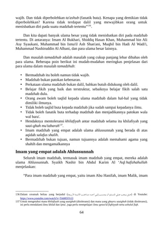 wajib. Dan tidak diperbolehkan ta'ashub (fanatik buta). Kenapa yang demikian tidak
diperbolehkan? Karena tidak terdapat dalil yang mewajibkan orang untuk
menisbatkan diri pada suatu madzhab tertentu”136
.
Dan kita dapati banyak ulama besar yang tidak menisbatkan diri pada madzhab
tertentu. Di antaranya: Imam Al Bukhari, Shiddiq Hasan Khan, Muhammad bin Ali
Asy Syaukani, Muhammad bin Isma'il Ash Shan'ani, Muqbil bin Hadi Al Wadi'i,
Muhammad Nashiruddin Al Albani, dan para ulama besar lainnya.
Dan masalah tamadzhub adalah masalah yang cukup panjang lebar dibahas oleh
para ulama. Beberapa poin berikut ini mudah-mudahan meringkas penjelasan dari
para ulama dalam masalah tamadzhub:
• Bermadzhab itu boleh namun tidak wajib.
• Madzhab bukan patokan kebenaran.
• Perkataan ulama madzhab bukan dalil, bahkan butuh didukung oleh dalil.
• Belajar fikih yang baik dan terstruktur, sebaiknya belajar fikih salah satu
madzhab dulu.
• Orang awam boleh taqlid kepada ulama madzhab dalam hal-hal yang tidak
dimiliki ilmunya.
• Tidak boleh taqlid buta kepada madzhab jika sudah sampai kepadanya ilmu.
• Tidak boleh fanatik buta terhadap madzhab dan menjadikannya patokan wala
wal bara'.
• Hendaknya mentoleransi khilafiyah antar madzhab selama itu khilafiyah yang
saai-ghah mu'tabarah137
.
• Imam madzhab yang empat adalah ulama ahlussunnah yang berada di atas
aqidah salafus shalih.
• Bermadzhab bukan tujuan, namun tujuannya adalah memahami agama yang
shahih dan mengamalkannya
Imam yang empat adalah Ahlussunnah
Seluruh imam madzhab, termasuk imam madzhab yang empat, mereka adalah
ulama Ahlussunnah. Syaikh Nashir bin Abdul Karim Al ‘Aql hafizhahullah
menjelaskan:
“Para imam madzhab yang empat, yaitu imam Abu Hanifah, imam Malik, imam
136 Dalam ceramah beliau yang berjudul (‫نعة‬‫ن‬‫ن‬‫ن‬‫ب‬‫الر‬ ‫نمة‬‫ن‬‫ن‬‫ن‬‫ئ‬‫ال‬ ‫نب‬‫ن‬‫ن‬‫ن‬‫ه‬‫نذا‬‫ن‬‫ن‬‫ن‬‫م‬ ‫ند‬‫ن‬‫ن‬‫ن‬‫ح‬‫أ‬ ‫نى‬‫ن‬‫ن‬‫ن‬‫ل‬‫إ‬ ‫نب‬‫ن‬‫ن‬‫ن‬‫س‬‫ينت‬ ‫أن‬ ‫نلم‬‫ن‬‫ن‬‫ن‬‫س‬‫ال‬ ‫نلى‬‫ن‬‫ن‬‫ن‬‫ع‬ ‫نجب‬‫ن‬‫ن‬‫ن‬‫ي‬ ‫نل‬‫ن‬‫ن‬‫ن‬‫ه‬) di Youtube:
https://www.youtube.com/watch?v=Tob8fJiYt1I
137 Untuk mengetahui mana khilafiyah yang saaighah (ditoleransi) dan mana yang ghayru saaighah (tidak ditoleransi),
ini perlu mendalami ilmu khilaf dan ijma', juga perlu mempelajari ilmu qawa'id fiqhiyyah serta ushulul fiqh.
64
 