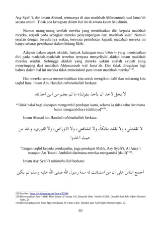 Asy Syafi’i, dan imam Ahmad, semuanya di atas madzhab Ahlussunnah wal Jama’ah
secara umum. Tidak ada keraguan dalam hal ini di antara kaum Muslimin.
Namun orang-orang setelah mereka yang menisbatkan diri kepada madzhab
mereka, terjadi pada sebagian mereka penyimpangan dari madzhab salaf. Namun
sejalan dengan bergulirnya waktu, ternyata penisbatan kepada madzhab mereka ini
hanya sebatas penisbatan dalam bidang fikih.
Adapun dalam aspek akidah, banyak kalangan muta’akhirin yang menisbatkan
diri pada madzhab-madzhab tersebut ternyata menyelisihi akidah imam madzhab
mereka sendiri. Sehingga akidah yang mereka yakini adalah akidah yang
menyimpang dari madzhab Ahlussunnah wal Jama’ah. Dan tidak diragukan lagi
bahwa dalam hal ini mereka tidak meneladani para imam madzhab mereka”138
.
Dan mereka semua memerintahkan kita untuk mengikuti dalil dan melarang kita
taqlid buta. Imam Abu Hanifah rahimahullah berkata:
‫أخذناه‬ ‫أين‬ ‫من‬ ‫يعلم‬ ‫لم‬ ‫ما‬ ‫بقولنا ؛‬ ‫يأخذ‬ ‫أن‬ ‫لحد‬ ‫يحل‬ ‫ل‬
“Tidak halal bagi siapapun mengambil pendapat kami, selama ia tidak tahu darimana
kami mengambilnya (dalilnya)”139
.
Imam Ahmad bin Hambal rahimahullah berkata:
‫من‬ ‫وخذ‬ ،‫الثوري‬ ‫ول‬ ،‫الوزاعي‬ ‫ول‬ ،‫الشافعي‬ ‫ول‬ ،ً‫ا‬‫ماللك‬ ‫تقلد‬ ‫ول‬ ،‫تقلدني‬ ‫ل‬
‫أخذوا‬ ‫حيث‬
“Jangan taqlid kepada pendapatku, juga pendapat Malik, Asy Syafi’i, Al Auza’i
maupun Ats Tsauri. Ambilah darimana mereka mengambil (dalil)”140
.
Imam Asy Syafi’i rahimahullah berkata:
‫يلكن‬ ‫لم‬ ‫وسلم‬ ‫عليه‬ ‫ال‬ ‫صلى‬ ‫ال‬ ‫رسول‬ ‫سنة‬ ‫له‬ ‫استعبانت‬ ‫من‬ ‫أن‬ ‫على‬ ‫الناس‬ ‫أجمع‬
138 Sumber: https://ar.islamway.net/fatwa/33544
139 Diriwayatkan Ibnu ‘Abdil Barr dalam Al Intiqa 145, Hasyiah Ibnu ‘Abidin 6/293. Dinukil dari Ashl Sifah Shalatin
Nabi, 24
140 Diriwayatkan oleh Ibnul Qayyim dalam Al I’lam 2/302. Dinukil dari Ashl Sifah Shalatin Nabi, 32
65
 