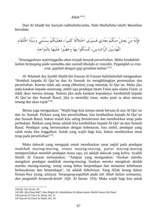 Allah”144
.
Dari Al Irbadh bin Sariyah radhiallahu'anhu, Nabi Shallallahu’alaihi Wasallam
bersabda:
ِ‫ء‬‫َا‬‫ف‬َ‫ل‬ُْ‫ل‬‫ا‬ ِ‫ة‬ّ‫ن‬ُ‫س‬َ‫و‬ ‫ِي‬‫ت‬ّ‫ن‬ُ‫س‬ِ‫ب‬ ْ‫م‬ُ‫لك‬ْ‫ي‬َ‫ل‬َ‫ع‬َ‫ف‬ ،‫ًا‬‫ر‬‫ِي‬‫ث‬َ‫ك‬ ‫ًا‬‫ف‬َ‫ل‬ِ‫ت‬ْ‫خ‬‫ا‬ ‫َى‬‫ر‬َ‫ي‬َ‫س‬َ‫ف‬ ‫ِي‬‫د‬ْ‫ع‬َ‫ب‬ ْ‫م‬ُ‫لك‬ْ‫ن‬ِ‫م‬ ْ‫ش‬ِ‫ع‬َ‫ي‬ ْ‫ن‬َ‫م‬ ُ‫ه‬ّ‫ن‬ِ‫إ‬َ‫ف‬
ِ‫ذ‬ِ‫ج‬‫َا‬‫و‬ّ‫ن‬‫ِال‬‫ب‬ ‫َا‬‫ه‬ْ‫ي‬َ‫ل‬َ‫ع‬ ‫ّوا‬‫ض‬َ‫ع‬َ‫و‬ ‫َا‬‫ه‬ِ‫ب‬ ‫ُوا‬‫لك‬ّ‫س‬ََ‫ت‬ ،َ‫ن‬‫ِي‬‫د‬ِ‫ش‬‫ّا‬‫ر‬‫ال‬ َ‫ني‬ّ‫ي‬ِ‫د‬ْ‫ه‬َْ‫ل‬‫ا‬
“Sesungguhnya sepeninggalku akan terjadi banyak perselisihan. Maka hendaklah
kalian berpegang pada sunnahku dan sunnah khulafa ar rasyidin. Peganglah ia erat-
erat, gigitlah dengan gigi geraham kalian”145
.
Al 'Allamah Asy Syaikh Shalih bin Fauzan Al Fauzan hafizhahullah mengatakan:
“Kembali kepada Al Qur’an dan As Sunnah itu menghilangkan permusuhan dan
perselisihan. Karena tidak ada orang (Muslim) yang menolak Al Qur’an. Maka jika
anda katakan kepada seseorang: ambil saja pendapat imam Fulan atau ulama Fulan, ia
tidak akan merasa tenang. Namun jika anda katakan kepadanya: kembalilah kepada
Al Qur’an dan Sunnah Rasul, jika ia memiliki iman, maka pasti ia akan merasa
tenang dan akan rujuk”146
.
Beliau juga mengatakan: “Wajib bagi kita semua untuk bersatu di atas Al Qur’an
dan As Sunnah. Perkara yang kita perselisihkan, kita kembalikan kepada Al Qur’an
dan Sunnah Rasul, bukan malah kita saling bertoleransi dan membiarkan tetap pada
perbedaan. Bahkan yang benar adalah kita kembalikan kepada Al Qur’an dan Sunnah
Rasul. Pendapat yang bersesuaikan dengan kebenaran, kita ambil, pendapat yang
salah maka kita tinggalkan. Itulah yang wajib bagi kita, bukan membiarkan umat
tetap pada perselisihan”147
.
Maka dakwah yang mengajak untuk membiarkan umat taqlid pada pendapat
madzhab masing-masing, ormas masing-masing, partai masing-masing
mempersilakan memilih pendapat mana saja, ini adalah dakwah yang keliru. Syaikh
Shalih Al Fauzan melanjutkan: “Adapun yang mengatakan: ‘biarkan mereka
mengikuti pendapat madzhab masing-masing, biarkan mereka mengikuti akidah
mereka masing-masing, setiap orang bebas berpendapat dan menuntut kebebasan
berkeyakinan dan berpendapat’, ini adalah kekeliruan. Yang Allah larang dalam
firman-Nya (yang artinya): ‘berpegang-teguhlah pada tali Allah kalian semuanya,
dan janganlah berpecah-belah‘ (QS. Al Imran: 103). Maka wajib bagi kita untuk
144 QS. Asy Syura: 10
145 HR. Abu Daud 4607, Ibnu Majah 42, dishahihkan Al Albani dalam Shahih Sunan Abi Daud
146 Syarah Al Ushul As Sittah, hal. 21
147 Syarah Al Ushul As Sittah, hal. 24
67
 