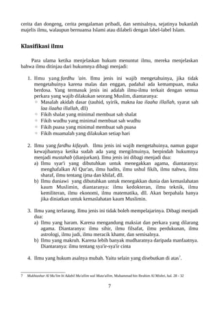 cerita dan dongeng, cerita pengalaman pribadi, dan semisalnya, sejatinya bukanlah
majelis ilmu, walaupun bernuansa Islami atau dilabeli dengan label-label Islam.
Klasifikasi ilmu
Para ulama ketika menjelaskan hukum menuntut ilmu, mereka menjelaskan
bahwa ilmu ditinjau dari hukumnya dibagi menjadi:
1. Ilmu yang fardhu 'ain. Ilmu jenis ini wajib mengetahuinya, jika tidak
mengetahuinya karena malas dan enggan, padahal ada kemampuan, maka
berdosa. Yang termasuk jenis ini adalah ilmu-ilmu terkait dengan semua
perkara yang wajib dilakukan seorang Muslim, diantaranya:
◦ Masalah akidah dasar (tauhid, syirik, makna laa ilaaha illallah, syarat sah
laa ilaaha illallah, dll)
◦ Fikih shalat yang minimal membuat sah shalat
◦ Fikih wudhu yang minimal membuat sah wudhu
◦ Fikih puasa yang minimal membuat sah puasa
◦ Fikih muamalah yang dilakukan setiap hari
2. Ilmu yang fardhu kifayah. Ilmu jenis ini wajib mengetahuinya, namun gugur
kewajibannya ketika sudah ada yang mengilmuinya, berpindah hukumnya
menjadi mustahab (dianjurkan). Ilmu jenis ini dibagi menjadi dua:
a) Ilmu syar'i yang dibutuhkan untuk menegakkan agama, diantaranya:
menghafalkan Al Qur'an, ilmu hadits, ilmu ushul fikih, ilmu nahwu, ilmu
sharaf, ilmu tentang ijma dan khilaf, dll.
b) Ilmu duniawi yang dibutuhkan untuk menegakkan dunia dan kemaslahatan
kaum Muslimin, diantaranya: ilmu kedokteran, ilmu teknik, ilmu
kemiliteran, ilmu ekonomi, ilmu matematika, dll. Akan berpahala hanya
jika diniatkan untuk kemaslahatan kaum Muslimin.
3. Ilmu yang terlarang. Ilmu jenis ini tidak boleh mempelajarinya. Dibagi menjadi
dua:
a) Ilmu yang haram. Karena mengandung maksiat dan perkara yang dilarang
agama. Diantaranya: ilmu sihir, ilmu filsafat, ilmu perdukunan, ilmu
astrologi, ilmu judi, ilmu meracik khamr, dan semisalnya.
b) Ilmu yang makruh. Karena lebih banyak mudharatnya daripada manfaatnya.
Diantaranya: ilmu tentang sya'ir-sya'ir cinta
4. Ilmu yang hukum asalnya mubah. Yaitu selain yang disebutkan di atas7
.
7 Mukhtashar Al Mu'lim bi Adabil Mu'allim wal Muta'allim, Muhammad bin Ibrahim Al Mishri, hal. 28 - 32
7
 