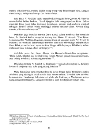 mereka terhadap buku. Mereka adalah orang-orang yang dekat dengan buku. Dengan
membacanya, mengumpulkannya dan menelaahnya.
Ibnu Hajar Al Asqalani ketika menyebutkan biografi Ibnu Qayyim Al Jauziyah
rahimahullah beliau berkata, “Ibnul Qayyim hobi mengumpulkan kitab. Beliau
memiliki kitab yang tidak terhitung jumlahnya, sampai anak-anaknya menjual
sebagian darinya setelah beliau meninggal selama bertahun-tahun. Kecuali yang
mereka pilih untuk diri mereka”154
.
Demikian juga interaksi mereka (para ulama) dalam membaca dan menelaah
buku. As Sam'ani ketika menyebut tentang Abu Bakar Al Audani: "Abu Bakar
Muhammad bin Abdillah Al Audani, seorang imam di kalangan murid Asy Syafi'i di
masanya. Ia senantiasa bersemangat menuntut ilmu dan bersemangat menyebarkan
ilmu. Tidak pernah berhenti menuntut ilmu hingga akhir hayatnya. Tidaklah ia keluar
melainkan buku tulisnya ada di kantongnya"155
.
Abdullah, putra dari Imam Ahmad bin Hambal rahimahullah mengatakan:
"Demi Allah, tidaklah aku melihat beliau (imam Ahmad) kecuali sedang tersenyum,
atau sedang membaca, atau sedang menelaah"156
.
Dikatakan tentang Al Khathib Al Baghdadi: "Tidaklah aku melihat Al Khathib
kecuali di tangannya ada buku yang sedang ia telaah"157
.
Maka hendaknya para penuntut ilmu itu akrab dengan buku. Hendaknya selalu
ada buku yang sedang ia telaah dan ia baca sampai selesai. Bawalah buku tersebut
kemana-mana. Hendaknya buku tersebut selalu ada di dekatnya. Manfaatkan waktu
luang dengan membacanya. Dengan demikian ia akan mendapatkan banyak ilmu.
154 Ad Durarul Kaminah fi A'yamil Mi'atits Tsaminah, 4/22, dinukil dari Kaifa Tatahammas li Tahalabi Ilmi Asy Syar'i
(terjemah) halaman 232.
155 Al Ansab lis Sam'ani, 1/226
156 Fashlul Khithab fiz Zuhdi war Raqaiq, 3/621
157 Siyar A'lamin Nubala, 20/26
70
 