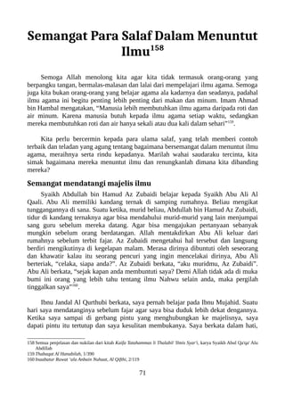 Semangat Para Salaf Dalam Menuntut
Ilmu158
Semoga Allah menolong kita agar kita tidak termasuk orang-orang yang
berpangku tangan, bermalas-malasan dan lalai dari mempelajari ilmu agama. Semoga
juga kita bukan orang-orang yang belajar agama ala kadarnya dan seadanya, padahal
ilmu agama ini begitu penting lebih penting dari makan dan minum. Imam Ahmad
bin Hambal mengatakan, “Manusia lebih membutuhkan ilmu agama daripada roti dan
air minum. Karena manusia butuh kepada ilmu agama setiap waktu, sedangkan
mereka membutuhkan roti dan air hanya sekali atau dua kali dalam sehari”159
.
Kita perlu bercermin kepada para ulama salaf, yang telah memberi contoh
terbaik dan teladan yang agung tentang bagaimana bersemangat dalam menuntut ilmu
agama, meraihnya serta rindu kepadanya. Marilah wahai saudaraku tercinta, kita
simak bagaimana mereka menuntut ilmu dan renungkanlah dimana kita dibanding
mereka?
Semangat mendatangi majelis ilmu
Syaikh Abdullah bin Hamud Az Zubaidi belajar kepada Syaikh Abu Ali Al
Qaali. Abu Ali memiliki kandang ternak di samping rumahnya. Beliau mengikat
tunggangannya di sana. Suatu ketika, murid beliau, Abdullah bin Hamud Az Zubaidi,
tidur di kandang ternaknya agar bisa mendahului murid-murid yang lain menjumpai
sang guru sebelum mereka datang. Agar bisa mengajukan pertanyaan sebanyak
mungkin sebelum orang berdatangan. Allah mentakdirkan Abu Ali keluar dari
rumahnya sebelum terbit fajar. Az Zubaidi mengetahui hal tersebut dan langsung
berdiri mengikutinya di kegelapan malam. Merasa dirinya dibuntuti oleh seseorang
dan khawatir kalau itu seorang pencuri yang ingin mencelakai dirinya, Abu Ali
berteriak, “celaka, siapa anda?”. Az Zubaidi berkata, “aku muridmu, Az Zubaidi”.
Abu Ali berkata, “sejak kapan anda membuntuti saya? Demi Allah tidak ada di muka
bumi ini orang yang lebih tahu tentang ilmu Nahwu selain anda, maka pergilah
tinggalkan saya”160
.
Ibnu Jandal Al Qurthubi berkata, saya pernah belajar pada Ibnu Mujahid. Suatu
hari saya mendatanginya sebelum fajar agar saya bisa duduk lebih dekat dengannya.
Ketika saya sampai di gerbang pintu yang menghubungkan ke majelisnya, saya
dapati pintu itu tertutup dan saya kesulitan membukanya. Saya berkata dalam hati,
158 Semua penjelasan dan nukilan dari kitab Kaifa Tatahammas li Thalabil 'Ilmis Syar'i, karya Syaikh Abul Qa'qa' Alu
Abdillah
159 Thabaqat Al Hanabilah, 1/390
160 Inaabatur Ruwat ‘ala Anbain Nuhaat, Al Qifthi, 2/119
71
 